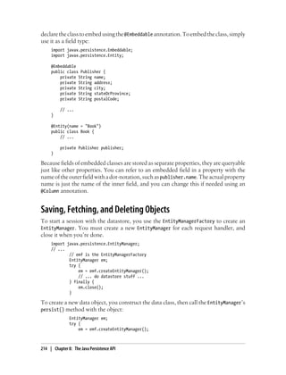 declare the class to embed using the @Embeddable annotation. To embed the class, simply
use it as a field type:
     import javax.persistence.Embeddable;
     import javax.persistence.Entity;

     @Embeddable
     public class Publisher {
         private String name;
         private String address;
         private String city;
         private String stateOrProvince;
         private String postalCode;

          // ...
     }

     @Entity(name = "Book")
     public class Book {
         // ...

          private Publisher publisher;
     }

Because fields of embedded classes are stored as separate properties, they are queryable
just like other properties. You can refer to an embedded field in a property with the
name of the outer field with a dot-notation, such as publisher.name. The actual property
name is just the name of the inner field, and you can change this if needed using an
@Column annotation.


Saving, Fetching, and Deleting Objects
To start a session with the datastore, you use the EntityManagerFactory to create an
EntityManager. You must create a new EntityManager for each request handler, and
close it when you’re done.
     import javax.persistence.EntityManager;
     // ...
             // emf is the EntityManagerFactory
             EntityManager em;
             try {
                 em = emf.createEntityManager();
                 // ... do datastore stuff ...
             } finally {
                 em.close();
             }

To create a new data object, you construct the data class, then call the EntityManager’s
persist() method with the object:
               EntityManager em;
               try {
                   em = emf.createEntityManager();



214 | Chapter 8: The Java Persistence API
 