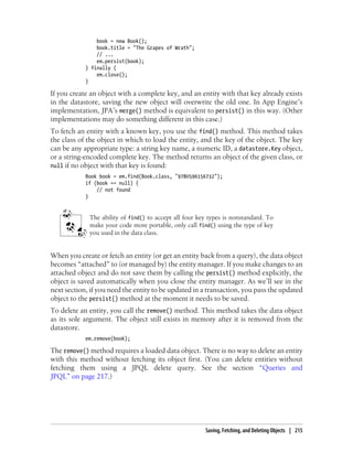 book = new Book();
                book.title = "The Grapes of Wrath";
                // ...
                em.persist(book);
            } finally {
                em.close();
            }

If you create an object with a complete key, and an entity with that key already exists
in the datastore, saving the new object will overwrite the old one. In App Engine’s
implementation, JPA’s merge() method is equivalent to persist() in this way. (Other
implementations may do something different in this case.)
To fetch an entity with a known key, you use the find() method. This method takes
the class of the object in which to load the entity, and the key of the object. The key
can be any appropriate type: a string key name, a numeric ID, a datastore.Key object,
or a string-encoded complete key. The method returns an object of the given class, or
null if no object with that key is found:
            Book book = em.find(Book.class, "9780596156732");
            if (book == null) {
                // not found
            }


             The ability of find() to accept all four key types is nonstandard. To
             make your code more portable, only call find() using the type of key
             you used in the data class.


When you create or fetch an entity (or get an entity back from a query), the data object
becomes “attached” to (or managed by) the entity manager. If you make changes to an
attached object and do not save them by calling the persist() method explicitly, the
object is saved automatically when you close the entity manager. As we’ll see in the
next section, if you need the entity to be updated in a transaction, you pass the updated
object to the persist() method at the moment it needs to be saved.
To delete an entity, you call the remove() method. This method takes the data object
as its sole argument. The object still exists in memory after it is removed from the
datastore.
            em.remove(book);

The remove() method requires a loaded data object. There is no way to delete an entity
with this method without fetching its object first. (You can delete entities without
fetching them using a JPQL delete query. See the section “Queries and
JPQL” on page 217.)




                                                        Saving, Fetching, and Deleting Objects | 215
 