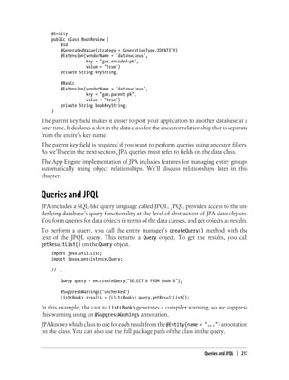 @Entity
    public class BookReview {
        @Id
        @GeneratedValue(strategy = GenerationType.IDENTITY)
        @Extension(vendorName = "datanucleus",
                   key = "gae.encoded-pk",
                   value = "true")
        private String keyString;

        @Basic
        @Extension(vendorName = "datanucleus",
                   key = "gae.parent-pk",
                   value = "true")
        private String bookKeyString;
    }

The parent key field makes it easier to port your application to another database at a
later time. It declares a slot in the data class for the ancestor relationship that is separate
from the entity’s key name.
The parent key field is required if you want to perform queries using ancestor filters.
As we’ll see in the next section, JPA queries must refer to fields on the data class.
The App Engine implementation of JPA includes features for managing entity groups
automatically using object relationships. We’ll discuss relationships later in this
chapter.


Queries and JPQL
JPA includes a SQL-like query language called JPQL. JPQL provides access to the un-
derlying database’s query functionality at the level of abstraction of JPA data objects.
You form queries for data objects in terms of the data classes, and get objects as results.
To perform a query, you call the entity manager’s createQuery() method with the
text of the JPQL query. This returns a Query object. To get the results, you call
getResultList() on the Query object.
    import java.util.List;
    import javax.persistence.Query;

    // ...

        Query query = em.createQuery("SELECT b FROM Book b");

        @SuppressWarnings("unchecked")
        List<Book> results = (List<Book>) query.getResultList();

In this example, the cast to List<Book> generates a compiler warning, so we suppress
this warning using an @SuppressWarnings annotation.
JPA knows which class to use for each result from the @Entity(name = "...") annotation
on the class. You can also use the full package path of the class in the query.


                                                                           Queries and JPQL | 217
 