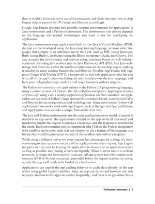 than it would if it had exclusive use of the processor, and clock time may vary as App
Engine detects patterns in CPU usage and allocates accordingly.
Google App Engine provides two possible runtime environments for applications: a
Java environment and a Python environment. The environment you choose depends
on the language and related technologies you want to use for developing the
application.
The Java environment runs applications built for the Java 6 Virtual Machine (JVM).
An app can be developed using the Java programming language, or most other lan-
guages that compile to or otherwise run in the JVM, such as PHP (using Quercus),
Ruby (using JRuby), JavaScript (using the Rhino interpreter), Scala, and Groovy. The
app accesses the environment and services using interfaces based on web industry
standards, including Java servlets and the Java Persistence API (JPA). Any Java tech-
nology that functions within the sandbox restrictions can run on App Engine, making
it suitable for many existing frameworks and libraries. Notably, App Engine fully sup-
ports Google Web Toolkit (GWT), a framework for rich web applications that lets you
write all of the app’s code—including the user interface—in the Java language, and
have your rich graphical app work with all major browsers without plug-ins.
The Python environment runs apps written in the Python 2.5 programming language,
using a custom version of CPython, the official Python interpreter. App Engine invokes
a Python app using CGI, a widely supported application interface standard. An appli-
cation can use most of Python’s large and excellent standard library, as well as rich APIs
and libraries for accessing services and modeling data. Many open source Python web
application frameworks work with App Engine, such as Django, web2py, and Pylons,
and App Engine even includes a simple framework of its own.
The Java and Python environments use the same application server model: a request is
routed to an app server, the application is started on the app server (if necessary) and
invoked to handle the request to produce a response, and the response is returned to
the client. Each environment runs its interpreter (the JVM or the Python interpreter)
with sandbox restrictions, such that any attempt to use a feature of the language or a
library that would require access outside of the sandbox fails with an exception.
While using a different server for every request has advantages for scaling, it’s time-
consuming to start up a new instance of the application for every request. App Engine
mitigates startup costs by keeping the application in memory on an application server
as long as possible and reusing servers intelligently. When a server needs to reclaim
resources, it purges the least recently used app. All app servers have the runtime envi-
ronment (JVM or Python interpreter) preloaded before the request reaches the server,
so only the app itself needs to be loaded on a fresh server.
Applications can exploit the app caching behavior to cache data directly on the app
server using global (static) variables. Since an app can be evicted between any two
requests (and low-traffic apps are evicted frequently), and there is no guarantee that a



                                                                  The Runtime Environment | 3
 