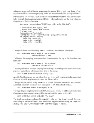 selects the requested fields and assembles the results. This is only true if one of the
requested fields is a datastore property, and is not true if the only field is a key field (@Id).
If the query is for one field, each result is a value of the type of that field. If the query
is for multiple fields, each result is an Object[] whose elements are the field values in
the order specified in the query.
         Query query = em.createQuery("SELECT isbn, title, author FROM Book");

         // Fetch complete Book objects, then
         // produce result objects from 3 fields
         // of each result
         @SuppressWarnings("unchecked")
         List<Object[]> results = (List<Object[]>) query.getResultList();
         for (Object[] result : results) {
             String isbn = result[0];
             String title = result[1];
             String author = result[2];

             // ...
         }

You specify filters on fields using a WHERE clause and one or more conditions:
    SELECT b FROM Book b WHERE author = "John Steinbeck"
                         AND copyrightYear >= 1940

To filter on the entity key, refer to the field that represents the key in the data class (the
@Id field):
    SELECT b FROM Book b WHERE author = "John Steinbeck"
                         AND isbn > :firstKeyToFetch

You can perform an ancestor filter by establishing a parent key field (as we did in the
previous section) and referring to that field in the query:
    SELECT br FROM BookReview br WHERE bookKey = :pk

As with find(), you can use any of the four key types with parameterized queries, but
the most portable way is to use the type used in the class.
You specify sort orders using an ORDER BY clause. Multiple sort orders are comma-
delimited. Each sort order can have a direction of ASC (the default) or DESC.
    SELECT b FROM Book b ORDER BY rating DESC title

The App Engine implementation of JPQL includes a couple of additional tricks that
the datastore can support natively. One such trick is the string prefix trick:
    SELECT b FROM Book b WHERE title LIKE 'The Grape%'

The implementation translates this to WHERE title >= 'The Grape', which does the
same thing: it returns all books with a title that begins with the string The Grape, in-
cluding "The Grape", "The Grapefruit", and "The Grapes of Wrath".




                                                                            Queries and JPQL | 219
 
