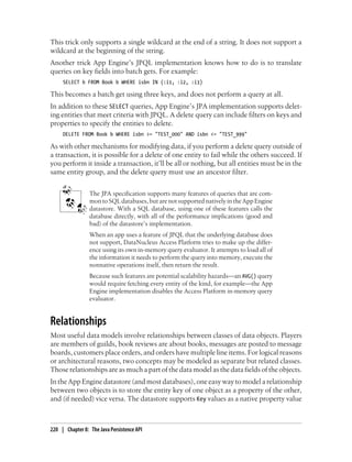 This trick only supports a single wildcard at the end of a string. It does not support a
wildcard at the beginning of the string.
Another trick App Engine’s JPQL implementation knows how to do is to translate
queries on key fields into batch gets. For example:
     SELECT b FROM Book b WHERE isbn IN (:i1, :i2, :i3)

This becomes a batch get using three keys, and does not perform a query at all.
In addition to these SELECT queries, App Engine’s JPA implementation supports delet-
ing entities that meet criteria with JPQL. A delete query can include filters on keys and
properties to specify the entities to delete.
     DELETE FROM Book b WHERE isbn >= "TEST_000" AND isbn <= "TEST_999"

As with other mechanisms for modifying data, if you perform a delete query outside of
a transaction, it is possible for a delete of one entity to fail while the others succeed. If
you perform it inside a transaction, it’ll be all or nothing, but all entities must be in the
same entity group, and the delete query must use an ancestor filter.


                 The JPA specification supports many features of queries that are com-
                 mon to SQL databases, but are not supported natively in the App Engine
                 datastore. With a SQL database, using one of these features calls the
                 database directly, with all of the performance implications (good and
                 bad) of the datastore’s implementation.
                 When an app uses a feature of JPQL that the underlying database does
                 not support, DataNucleus Access Platform tries to make up the differ-
                 ence using its own in-memory query evaluator. It attempts to load all of
                 the information it needs to perform the query into memory, execute the
                 nonnative operations itself, then return the result.
                 Because such features are potential scalability hazards—an AVG() query
                 would require fetching every entity of the kind, for example—the App
                 Engine implementation disables the Access Platform in-memory query
                 evaluator.


Relationships
Most useful data models involve relationships between classes of data objects. Players
are members of guilds, book reviews are about books, messages are posted to message
boards, customers place orders, and orders have multiple line items. For logical reasons
or architectural reasons, two concepts may be modeled as separate but related classes.
Those relationships are as much a part of the data model as the data fields of the objects.
In the App Engine datastore (and most databases), one easy way to model a relationship
between two objects is to store the entity key of one object as a property of the other,
and (if needed) vice versa. The datastore supports Key values as a native property value



220 | Chapter 8: The Java Persistence API
 