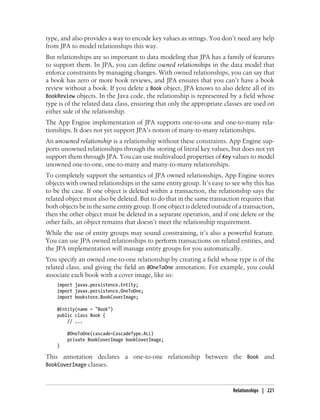 type, and also provides a way to encode key values as strings. You don’t need any help
from JPA to model relationships this way.
But relationships are so important to data modeling that JPA has a family of features
to support them. In JPA, you can define owned relationships in the data model that
enforce constraints by managing changes. With owned relationships, you can say that
a book has zero or more book reviews, and JPA ensures that you can’t have a book
review without a book. If you delete a Book object, JPA knows to also delete all of its
BookReview objects. In the Java code, the relationship is represented by a field whose
type is of the related data class, ensuring that only the appropriate classes are used on
either side of the relationship.
The App Engine implementation of JPA supports one-to-one and one-to-many rela-
tionships. It does not yet support JPA’s notion of many-to-many relationships.
An unowned relationship is a relationship without these constraints. App Engine sup-
ports unowned relationships through the storing of literal key values, but does not yet
support them through JPA. You can use multivalued properties of Key values to model
unowned one-to-one, one-to-many and many-to-many relationships.
To completely support the semantics of JPA owned relationships, App Engine stores
objects with owned relationships in the same entity group. It’s easy to see why this has
to be the case. If one object is deleted within a transaction, the relationship says the
related object must also be deleted. But to do that in the same transaction requires that
both objects be in the same entity group. If one object is deleted outside of a transaction,
then the other object must be deleted in a separate operation, and if one delete or the
other fails, an object remains that doesn’t meet the relationship requirement.
While the use of entity groups may sound constraining, it’s also a powerful feature.
You can use JPA owned relationships to perform transactions on related entities, and
the JPA implementation will manage entity groups for you automatically.
You specify an owned one-to-one relationship by creating a field whose type is of the
related class, and giving the field an @OneToOne annotation. For example, you could
associate each book with a cover image, like so:
    import javax.persistence.Entity;
    import javax.persistence.OneToOne;
    import bookstore.BookCoverImage;

    @Entity(name = "Book")
    public class Book {
        // ...

        @OneToOne(cascade=CascadeType.ALL)
        private BookCoverImage bookCoverImage;
    }

This annotation declares a one-to-one relationship between the Book and
BookCoverImage classes.



                                                                           Relationships | 221
 