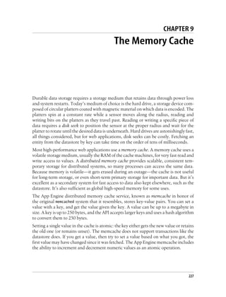 CHAPTER 9
                                              The Memory Cache




Durable data storage requires a storage medium that retains data through power loss
and system restarts. Today’s medium of choice is the hard drive, a storage device com-
posed of circular platters coated with magnetic material on which data is encoded. The
platters spin at a constant rate while a sensor moves along the radius, reading and
writing bits on the platters as they travel past. Reading or writing a specific piece of
data requires a disk seek to position the sensor at the proper radius and wait for the
platter to rotate until the desired data is underneath. Hard drives are astonishingly fast,
all things considered, but for web applications, disk seeks can be costly. Fetching an
entity from the datastore by key can take time on the order of tens of milliseconds.
Most high-performance web applications use a memory cache. A memory cache uses a
volatile storage medium, usually the RAM of the cache machines, for very fast read and
write access to values. A distributed memory cache provides scalable, consistent tem-
porary storage for distributed systems, so many processes can access the same data.
Because memory is volatile—it gets erased during an outage—the cache is not useful
for long-term storage, or even short-term primary storage for important data. But it’s
excellent as a secondary system for fast access to data also kept elsewhere, such as the
datastore. It’s also sufficient as global high-speed memory for some uses.
The App Engine distributed memory cache service, known as memcache in honor of
the original memcached system that it resembles, stores key-value pairs. You can set a
value with a key, and get the value given the key. A value can be up to a megabyte in
size. A key is up to 250 bytes, and the API accepts larger keys and uses a hash algorithm
to convert them to 250 bytes.
Setting a single value in the cache is atomic: the key either gets the new value or retains
the old one (or remains unset). The memcache does not support transactions like the
datastore does. If you get a value, then try to set a value based on what you got, the
first value may have changed since it was fetched. The App Engine memcache includes
the ability to increment and decrement numeric values as an atomic operation.




                                                                                        227
 