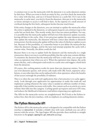 A common way to use the memcache with the datastore is to cache datastore entities
by their keys. When you want to fetch an entity by key, you first check the memcache
for a value with that key, and use it if found (known as a cache hit). If it’s not in the
memcache (a cache miss), you fetch it from the datastore, then put it in the memcache
so future attempts to access it will find it there. At the expense of a small amount of
overhead during the first fetch, subsequent fetches become much faster.
If the entity changes in the datastore, you can attempt to update the memcache when
the entity is updated in the datastore, so subsequent requests can continue to go to the
cache but see fresh data. This mostly works, but it has two minor problems. For one,
it is possible that the memcache update will fail even if the datastore update succeeds,
leaving old data in the cache. Also, if two processes update the same datastore entity,
then update the memcache, the datastore will have correct data (thanks to datastore
transactions), but the memcache update will have the value of whichever update occurs
last. Because of this possibility, it’s somewhat better to just delete the memcache key
when the datastore changes, and let the next read attempt populate the cache with a
current value. Naturally, the delete could also fail.
Because there is no way to update both the datastore and the memcache in a single
transaction, there is no way to avoid the possibility that the cache may contain old data.
To minimize the duration that the memcache will have a stale value, you can give the
value an expiration time when you set it. When the expiration time elapses, the cache
unsets the key, and a subsequent read results in a cache miss and triggers a fresh fetch
from the datastore.
Of course, this caching pattern works for more than just datastore entities. You can
use it for datastore queries, web service calls made with URL Fetch, expensive calcu-
lations, or any other data that can be replaced with a slow operation, where the benefits
of fast access outweigh the possibility of staleness.
This is so often the case with web applications that a best practice is to cache aggres-
sively. Look through your application for opportunities to make this trade-off, and
implement caching whenever the same value is needed an arbitrary number of times,
especially if that number increases with traffic. Site content such as an article on a news
website often falls into this category. Caching speeds up requests and saves CPU time,
and reduces the likelihood of datastore read failures impacting your application.
The APIs for the memcache service are straightforward. We’ll look at the Python in-
terface first, then the Java interface, with an emphasis on caching datastore entities.


The Python Memcache API
The Python API to the memcache service is designed to be compatible with the Python
interface to memcached. It includes a Client class with static methods you can call to
interact with the service. The App Engine API also provides these methods as straight
functions in the google.appengine.api.memcache package.


228 | Chapter 9: The Memory Cache
 