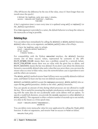 (The API knows the difference by the size of the value, since it’s been longer than one
month since the epoch.)
     # Refresh the headlines cache once every 5 minutes.
     success = memcache.set('headlines', headlines,
                            time=300)

A key’s expiration timer is reset every time it is updated using set() or replace() (or
the _multi() equivalents).
If no time argument is provided to a setter, the default behavior is to keep the values in
the memcache as long as possible.


Deleting Keys
You can delete keys immediately by calling the delete() or delete_multi() functions.
delete() takes a key as its argument, and delete_multi() takes a list of keys.
     # Force the headlines cache to refresh.
     result = memcache.delete('headlines')
     if not result:
         # Delete failed...

For compatibility with the Python memcached interface, the delete() function
returns one of three success values, represented by constants in the API:
DELETE_NETWORK_FAILURE means there was a problem caused by a network failure;
DELETE_ITEM_MISSING means there was no value with the given key to delete; and
DELETE_SUCCESSFUL means the key was deleted. If you don’t care about the distinction
between a successfully deleted value and a value that was never there, you can treat the
return value as a true-or-false value, since the network failure case is equivalent to zero
and the others are nonzero.
The delete_multi() method returns True if all keys were successfully deleted or did not
exist, and False if at least one key was not deleted successfully.
delete() and delete_multi() accept the namespace parameter. delete_multi() also ac-
cepts the key_prefix parameter, similar to the other _multi() functions.
You can specify an amount of time during which processes are not allowed to readd
the key. This is useful for ensuring that multiple simultaneous worker processes work-
ing with the same data do not accidentally undo cache deletes with an update. To
specify a readd lock duration, you provide the seconds argument to either delete() or
delete_multi(). This argument is either a relative number of seconds up to one month,
or a date in the future as a Unix epoch time.
     result = memcache.delete('tempnode91512',
                              seconds=5)

You can delete every memcache value for your application by calling the flush_all()
function. It takes no arguments, and returns True on success or False on failure.
     memcache.flush_all()



232 | Chapter 9: The Memory Cache
 