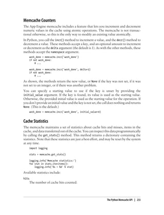 Memcache Counters
The App Engine memcache includes a feature that lets you increment and decrement
numeric values in the cache using atomic operations. The memcache is not transac-
tional otherwise, so this is the only way to modify an existing value atomically.
In Python, you call the incr() method to increment a value, and the decr() method to
decrement a value. These methods accept a key, and an optional amount to increment
or decrement as the delta argument (the default is 1). As with the other methods, these
methods accept the namespace argument.
    work_done = memcache.incr('work_done')
    if not work_done:
        # ...

    work_done = memcache.incr('work_done', delta=5)
    if not work_done:
        # ...

As shown, the methods return the new value, or None if the key was not set, if it was
not set to an integer, or if there was another problem.
You can specify a starting value to use if the key is unset by providing the
initial_value argument. If the key is found, its value is used as the starting value.
Otherwise, the provided initial value is used as the starting value for the operation. If
you don’t provide an initial value and the key is not set, the call does nothing and returns
None. (This is the default.)
    work_done = memcache.incr('work_done', initial_value=0)


Cache Statistics
The memcache maintains a set of statistics about cache hits and misses, items in the
cache, and data transferred out of the cache. You can inspect this data programmatically
by calling the get_stats() method. This method returns a dictionary containing the
statistics. Note that these statistics are just a best effort, and may be reset by the system
at any time.
    import logging

    stats = memcache.get_stats()

    logging.info('Memcache statistics:')
    for stat in stats.iteritems():
        logging.info('%s = %d' % stat)

Available statistics include:
hits
    The number of cache hits counted.




                                                                  The Python Memcache API | 233
 