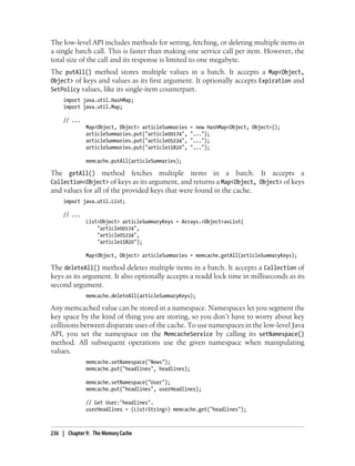 The low-level API includes methods for setting, fetching, or deleting multiple items in
a single batch call. This is faster than making one service call per item. However, the
total size of the call and its response is limited to one megabyte.
The putAll() method stores multiple values in a batch. It accepts a Map<Object,
Object> of keys and values as its first argument. It optionally accepts Expiration and
SetPolicy values, like its single-item counterpart.
     import java.util.HashMap;
     import java.util.Map;

     // ...
              Map<Object, Object> articleSummaries    = new HashMap<Object, Object>();
              articleSummaries.put("article00174",    "...");
              articleSummaries.put("article05234",    "...");
              articleSummaries.put("article15820",    "...");

              memcache.putAll(articleSummaries);

The getAll() method fetches multiple items in a batch. It accepts a
Collection<Object> of keys as its argument, and returns a Map<Object, Object> of keys
and values for all of the provided keys that were found in the cache.
     import java.util.List;

     // ...
              List<Object> articleSummaryKeys = Arrays.<Object>asList(
                  "article00174",
                  "article05234",
                  "article15820");

              Map<Object, Object> articleSummaries = memcache.getAll(articleSummaryKeys);

The deleteAll() method deletes multiple items in a batch. It accepts a Collection of
keys as its argument. It also optionally accepts a readd lock time in milliseconds as its
second argument.
              memcache.deleteAll(articleSummaryKeys);

Any memcached value can be stored in a namespace. Namespaces let you segment the
key space by the kind of thing you are storing, so you don’t have to worry about key
collisions between disparate uses of the cache. To use namespaces in the low-level Java
API, you set the namespace on the MemcacheService by calling its setNamespace()
method. All subsequent operations use the given namespace when manipulating
values.
              memcache.setNamespace("News");
              memcache.put("headlines", headlines);

              memcache.setNamespace("User");
              memcache.put("headlines", userHeadlines);

              // Get User:"headlines".
              userHeadlines = (List<String>) memcache.get("headlines");



236 | Chapter 9: The Memory Cache
 