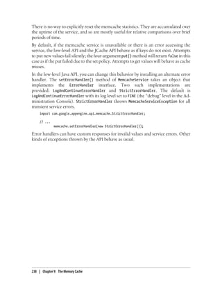 There is no way to explicitly reset the memcache statistics. They are accumulated over
the uptime of the service, and so are mostly useful for relative comparisons over brief
periods of time.
By default, if the memcache service is unavailable or there is an error accessing the
service, the low-level API and the JCache API behave as if keys do not exist. Attempts
to put new values fail silently; the four-argument put() method will return false in this
case as if the put failed due to the set policy. Attempts to get values will behave as cache
misses.
In the low-level Java API, you can change this behavior by installing an alternate error
handler. The setErrorHandler() method of MemcacheService takes an object that
implements the ErrorHandler interface. Two such implementations are
provided: LogAndContinueErrorHandler and StrictErrorHandler. The default is
LogAndContinueErrorHandler with its log level set to FINE (the “debug” level in the Ad-
ministration Console). StrictErrorHandler throws MemcacheServiceException for all
transient service errors.
     import com.google.appengine.api.memcache.StrictErrorHandler;

     // ...
              memcache.setErrorHandler(new StrictErrorHandler());

Error handlers can have custom responses for invalid values and service errors. Other
kinds of exceptions thrown by the API behave as usual.




238 | Chapter 9: The Memory Cache
 