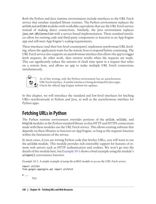 Both the Python and Java runtime environments include interfaces to the URL Fetch
service that emulate standard library routines. The Python environment replaces the
urllib and urllib2 modules with workalike equivalents that use the URL Fetch service
instead of making direct connections. Similarly, the Java environment replaces
java.net.URLConnection with a service-based implementation. These standard interfa-
ces allow for existing code and third-party components to function in an App Engine
app and still meet App Engine’s scaling requirements.
These interfaces (and their low-level counterparts) implement synchronous URL fetch-
ing, where the application waits for the remote host to respond before continuing. The
URL Fetch service also supports an asynchronous interface that allows the app to trigger
fetch requests, do other work, then retrieve results when the requests are ready.
This can significantly reduce the amount of clock time spent in a request that relies
on a remote host, and allows an app to make multiple URL Fetch connections
simultaneously.


                As of this writing, only the Python environment has an asynchronous
                URL Fetch interface. A similar interface is being developed for Java apps.
                Check the official App Engine website for updates.


In this chapter, we will introduce the standard and low-level interfaces for fetching
URLs synchronously in Python and Java, as well as the asynchronous interface for
Python apps.


Fetching URLs in Python
The Python runtime environment overrides portions of the urllib, urllib2, and
httplib modules in the Python standard library so that HTTP and HTTPS connections
made with these modules use the URL Fetch service. This allows existing software that
depends on these libraries to function on App Engine, as long as the requests function
within the limitations of the service.
In most cases, if you are writing Python code that fetches URLs, you will want to use
the urllib2 module. This module provides rich extensible support for features of re-
mote web servers such as HTTP authentication and cookies. We won’t go into the
details of this module here, but Example 10-1 shows a brief example using the module’s
urlopen() convenience function.

Example 10-1. A simple example of using the urllib2 module to access the URL Fetch service
import urllib2
from google.appengine.api import urlfetch

# ...
         try:



240 | Chapter 10: Fetching URLs and Web Resources
 