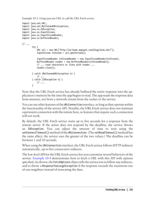 Example 10-3. Using java.net.URL to call the URL Fetch service
import   java.net.URL;
import   java.net.MalformedURLException;
import   java.io.IOException;
import   java.io.InputStream;
import   java.io.InputStreamReader;
import   java.io.BufferedReader;

// ...
          try {
              URL url = new URL("http://ae-book.appspot.com/blog/atom.xml/");
              InputStream inStream = url.openStream();

              InputStreamReader inStreamReader = new InputStreamReader(inStream);
              BufferedReader reader = new BufferedReader(inStreamReader);
              // ... read characters or lines with reader ...
              reader.close();

          } catch (MalformedURLException e) {
              // ...
          } catch (IOException e) {
              // ...
          }

Note that the URL Fetch service has already buffered the entire response into the ap-
plication’s memory by the time the app begins to read. The app reads the response data
from memory, not from a network stream from the socket or the service.
You can use other features of the URLConnection interface, as long as they operate within
the functionality of the service API. Notably, the URL Fetch service does not maintain
a persistent connection with the remote host, so features that require such a connection
will not work.
By default, the URL Fetch service waits up to five seconds for a response from the
remote server. If the server does not respond by the deadline, the service throws
an IOException. You can adjust the amount of time to wait using the
setConnectTimeout() method of the URLConnection. (The setReadTimeout() method has
the same effect; the service uses the greater of the two values.) The deadline can be
between 1 and 10 seconds.
When using the URLConnection interface, the URL Fetch service follows HTTP redirects
automatically, up to five consecutive redirects.
The low-level API for the URL Fetch service lets you customize several behaviors of the
service. Example 10-4 demonstrates how to fetch a URL with this API with options
specified. As shown, the FetchOptions object tells the service not to follow any redirects,
and to throw a ResponseTooLargeException if the response exceeds the maximum size
of one megabyte instead of truncating the data.




                                                                      Fetching URLs in Java | 243
 