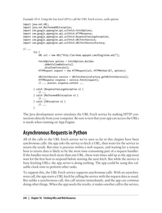 Example 10-4. Using the low-level API to call the URL Fetch service, with options
import   java.net.URL;
import   java.net.MalformedURLException;
import   com.google.appengine.api.urlfetch.FetchOptions;
import   com.google.appengine.api.urlfetch.HTTPResponse;
import   com.google.appengine.api.urlfetch.ResponseTooLargeException;
import   com.google.appengine.api.urlfetch.URLFetchService;
import   com.google.appengine.api.urlfetch.URLFetchServiceFactory;

// ...
          try {
              URL url = new URL("http://ae-book.appspot.com/blog/atom.xml/");

              FetchOptions options = FetchOptions.Builder
                  .doNotFollowRedirects()
                  .disallowTruncate();
              HTTPRequest request = new HTTPRequest(url, HTTPMethod.GET, options);

              URLFetchService service = URLFetchServiceFactory.getURLFetchService();
              HTTPResponse response = service.fetch(request);
              // ... process response.content ...

          } catch (ResponseTooLargeException e) {
              // ...
          } catch (MalformedURLException e) {
              // ...
          } catch (IOException e) {
              // ...
          }

The Java development server simulates the URL Fetch service by making HTTP con-
nections directly from your computer. Be sure to test that your app can access the URLs
it needs when running on App Engine.


Asynchronous Requests in Python
All of the calls to the URL Fetch service we’ve seen so far in this chapter have been
synchronous calls: the app asks the service to fetch a URL, then waits for the service to
return the result. But time is precious within a web request, and waiting for a remote
host to return data is likely to be the most time-consuming part of a request handler.
If the handler must fetch more than one URL, these wait times add up as the app must
wait for the first host to respond before starting the next fetch. But while the service is
busy fetching URLs, the app server is doing nothing. The app could be using this val-
uable clock time to perform other tasks.
To support this, the URL Fetch service supports asychronous calls. With an asynchro-
nous call, the app starts a URL fetch by calling the service with the request data as usual.
But unlike a synchronous call, this call returns immediately, and the app can continue
doing other things. When the app needs the results, it makes another call to the service,



244 | Chapter 10: Fetching URLs and Web Resources
 