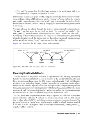 4. Checked. The status of the fetch has been reported to the application, such as by
    having raised an exception to represent an error.
In the simple example just given, create_rpc() created the object in its initial “created”
state, and make_fetch_call() advanced it to its “in progress” state. Calling the object’s
get_result() method advanced it to the “ready” state by waiting for the fetch to finish,
then advanced it to the “checked” state by verifying the results and raising an exception
if necessary.
You can advance the object through the last two states manually using methods.
The wait() method waits for the fetch to finish (“in progress” to “ready”). The
check_result() method verifies and reports the final status (“ready” to “checked”).
Calling any of these methods advances the object to the appropriate state, performing
the tasks along the way. If the starting state for the method has already passed, such as
calling wait() when in the “ready” state, the method does nothing.
Figure 10-2 illustrates the RPC object states and transitions.




Figure 10-2. The URL Fetch RPC object states and transitions



Processing Results with Callbacks
To make the most of the parallel execution of asynchronous URL fetching, the request
handler should initiate the fetch as soon as possible in the handler’s lifetime. This can
be as straightforward as creating the RPC objects and calling make_fetch_call() at the
top of a routine, and calling the get_results() method at the point in the routine where
the results are needed. If your handler uses multiple diverse components to perform
tasks, and each component may require that URLs be fetched, you could have the main
routine ask each component to initiate its fetches, then allow the components to get
their own results as control reaches the appropriate points in the code.
The URL Fetch RPC object offers another way to organize the code that handles the
results of fetches: callbacks. A callback is a function associated with the RPC object
that is called when the RPC’s fetch has completed, during the transition from the “in
progress” state to the “ready” state. In other words, an RPC’s callback function is called
if the RPC is in the “in progress” state and the app calls the wait(), check_results(),
or get_results() method.


                                                               Asynchronous Requests in Python | 247
 