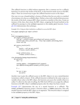 The callback function is called without arguments. But a common use for a callback
function is to process the results of the fetch, so the function needs access to the RPC
object. There are several ways to give the callback function access to the object.
One way is to use a bound method, a feature of Python that lets you refer to a method
of an instance of a class as a callable object. Define a class with a method that processes
the results of the fetch, using an RPC object stored as a member of the class. Create an
instance of the class, then create the RPC object, assigning the bound method as the
callback by passing it as the callback argument to the create_rpc() function. Exam-
ple 10-6 demonstrates this technique.
Example 10-6. Using an object method as a callback to access the RPC object
from google.appengine.api import urlfetch

# ...
class CatalogUpdater(object):
    def prepare_urlfetch_rpc(self):
        self.rpc = urlfetch.create_rpc(callback=self.process_results)
        urlfetch.make_fetch_call(self.rpc, 'http://api.example.com/catalog_feed')
        return self.rpc

    def process_results(self):
        try:
             results = self.rpc.get_result()
             # Process results.content...

         except urlfetch.Error, e:
             # Handle urlfetch errors...

class MainHandler(webapp.RequestHandler):
    def get(self):
        rpcs = []

         catalog_updater = CatalogUpdater(self.response)
         rpcs.append(catalog_updater.prepare_urlfetch_rpc())

         # ...

         for rpc in rpcs:
             rpc.wait()

Another way to give the callback access to the RPC object is to use a nested function
(sometimes called a closure). If the callback function is defined in the same scope as a
variable whose value is the RPC object, the function can access the variable when it is
called. To allow for this style of calling, the URL Fetch API lets you assign the callback
function to the RPC object’s callback property after the object has been created.
Example 10-7 demonstrates the use of a nested function as a callback. The
create_callback() function creates a function object, a lambda expression, that calls
another function with the RPC object as an argument. This function object is assigned
to the callback property of the RPC object.


248 | Chapter 10: Fetching URLs and Web Resources
 