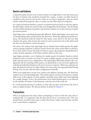 Queries and Indexes
A datastore query returns zero or more entities of a single kind. It can also return just
the keys of entities that would be returned for a query. A query can filter based on
conditions that must be met by the values of an entity’s properties, and can return
entities ordered by property values. A query can also filter and sort using keys.
In a typical relational database, queries are planned and executed in real time against
the data tables, which are stored as they were designed by the developer. The developer
can also tell the database to produce and maintain indexes on certain columns to speed
up certain queries.
App Engine does something dramatically different. With App Engine, every query has
a corresponding index maintained by the datastore. When the application performs a
query, the datastore finds the index for that query, scans down to the first row that
matches the query, then returns the entity for each consecutive row in the index until
the first row that doesn’t match the query.
Of course, this requires that App Engine know ahead of time which queries the appli-
cation is going to perform. It doesn’t need to know the values of the filters in advance,
but it does need to know the kind of entity to query, the properties being filtered or
sorted, and the operators of the filters and the orders of the sorts.
App Engine provides a set of indexes for simple queries by default, based on which
properties exist on entities of a kind. For more complex queries, an app must include
index specifications in its configuration. The App Engine SDK helps produce this con-
figuration file by watching which queries are performed as you test your application
with the provided development web server on your computer. When you upload your
app, the datastore knows to make indexes for every query the app performed during
testing. You can also edit the index configuration manually.
When your application creates new entities and updates existing ones, the datastore
updates every corresponding index. This makes queries very fast (each query is a simple
table scan) at the expense of entity updates (possibly many tables may need updating
for a single change). In fact, the performance of an index-backed query is not affected
by the number of entities in the datastore, only the size of the result set.
It’s worth paying attention to indexes, as they take up space and increase the time it
takes to update entities. We discuss indexes in detail in Chapter 5.


Transactions
When an application has many clients attempting to read or write the same data si-
multaneously, it is imperative that the data always be in a consistent state. One user
should never see half-written data or data that doesn’t make sense because another
user’s action hasn’t completed.




6 | Chapter 1: Introducing Google App Engine
 