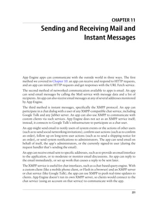 CHAPTER 11
              Sending and Receiving Mail and
                           Instant Messages




App Engine apps can communicate with the outside world in three ways. The first
method we covered in Chapter 10: an app can receive and respond to HTTP requests,
and an app can initiate HTTP requests and get responses with the URL Fetch service.
The second method of networked communication available to apps is email. An app
can send email messages by calling the Mail service with message data and a list of
recipients. An app can also receive email messages at any of several addresses monitored
by App Engine.
The third method is instant messages, specifically the XMPP protocol. An app can
participate in a chat dialog with a user of any XMPP-compatible chat service, including
Google Talk and any Jabber server. An app can also use XMPP to communicate with
custom clients via such services. App Engine does not act as an XMPP service itself;
instead, it connects to Google Talk’s infrastructure to participate as a chat user.
An app might send email to notify users of system events or the actions of other users
(such as to send social networking invitations), confirm user actions (such as to confirm
an order), follow up on long-term user actions (such as to send a shipping notice for
an order), or send system notifications to administrators. The app can send email on
behalf of itself, the app’s administrators, or the currently signed-in user (during the
request handler that’s sending the email).
An app can receive email sent to specific addresses, such as to provide an email interface
to the application, or to moderate or monitor email discussions. An app can reply to
the email immediately, or set up work that causes a reply to be sent later.
The XMPP service is useful for chat interfaces, such as a chat-based query engine. With
a custom client (like a mobile phone client, or Flash in a browser) and an XMPP server
or chat service (like Google Talk), the app can use XMPP to push real-time updates to
clients. App Engine doesn’t run its own XMPP server, so clients would connect to the
chat service (using an account on that service) to communicate with the app.


                                                                                       251
 