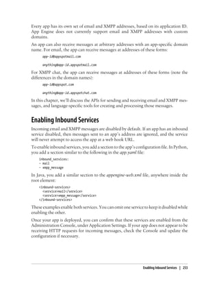 Every app has its own set of email and XMPP addresses, based on its application ID.
App Engine does not currently support email and XMPP addresses with custom
domains.
An app can also receive messages at arbitrary addresses with an app-specific domain
name. For email, the app can receive messages at addresses of these forms:
      app-id@appspotmail.com

      anything@app-id.appspotmail.com

For XMPP chat, the app can receive messages at addresses of these forms (note the
differences in the domain names):
      app-id@appspot.com

      anything@app-id.appspotchat.com

In this chapter, we’ll discuss the APIs for sending and receiving email and XMPP mes-
sages, and language-specific tools for creating and processing those messages.


Enabling Inbound Services
Incoming email and XMPP messages are disabled by default. If an app has an inbound
service disabled, then messages sent to an app’s address are ignored, and the service
will never attempt to access the app at a web hook URL.
To enable inbound services, you add a section to the app’s configuration file. In Python,
you add a section similar to the following in the app.yaml file:
    inbound_services:
    - mail
    - xmpp_message

In Java, you add a similar section to the appengine-web.xml file, anywhere inside the
root element:
    <inbound-services>
      <service>mail</service>
      <service>xmpp_message</service>
    </inbound-services>

These examples enable both services. You can omit one service to keep it disabled while
enabling the other.
Once your app is deployed, you can confirm that these services are enabled from the
Administration Console, under Application Settings. If your app does not appear to be
receiving HTTP requests for incoming messages, check the Console and update the
configuration if necessary.




                                                               Enabling Inbound Services | 253
 