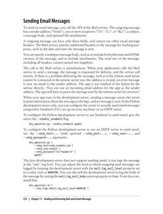 Sending Email Messages
To send an email message, you call the API of the Mail service. The outgoing message
has a sender address (“From”), one or more recipients (“To”, “Cc”, or “Bcc”), a subject,
a message body, and optional file attachments.
A outgoing message can have only these fields, and cannot use other email message
headers. The Mail service attaches additional headers to the message for tracking pur-
poses, such as the date and time the message is sent.
You can specify a multipart message body, such as to include both plain text and HTML
versions of the message, and to include attachments. The total size of the message,
including all headers, cannot exceed one megabyte.
The call to the Mail service is asynchronous. When your application calls the Mail
service to send a message, the message is enqueued for delivery, and the service call
returns. If there is a problem delivering the message, such as if the remote mail server
cannot be contacted or the remote server says the address is invalid, an error message
is sent via email to the sender address. The app is not notified of the failure by the
service directly. (You can use an incoming email address for the app as the sender
address. The app will have to parse the message sent by the remote server for an error.)
When your app runs in the development server, sending a message causes the server
to print information about the message to the logs, and no message is sent. In the Python
development server only, you can configure the server to actually send email messages
using either Sendmail (if it’s set up on your machine) or an SMTP server.
To configure the Python development server to use Sendmail to send email, give the
server the --enable_sendmail flag:
     dev_appserver.py --enable_sendmail appdir

To configure the Python development server to use an SMTP server to send email,
use the --smtp_host=... (with optional --smtp_port=...), --smtp_user=..., and
--smtp_password=... arguments:
     dev_appserver.py 
         --smtp_host=smtp.example.com 
         --smtp_user=exmail 
         --smtp_password="t3!!t43w0r!d" 
         appdir

The Java development server does not support sending email; it just logs the message
at the “info” log level. You can adjust the level at which outgoing mail messages are
logged by running the development server with the mail.log_mail_level property set
to a value such as WARNING. You can also tell the development server to log the body of
the message by setting the mail.log_mail_body system property to true. From the com-
mand line:
     dev_appserver.sh 
         --jvm_flag=-Dmail.log_mail_level=WARNING 



254 | Chapter 11: Sending and Receiving Mail and Instant Messages
 