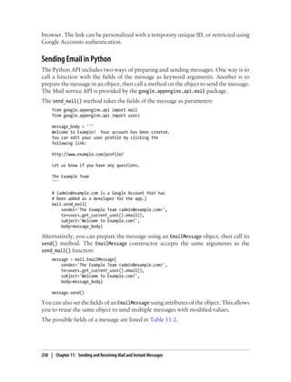 browser. The link can be personalized with a temporary unique ID, or restricted using
Google Accounts authentication.


Sending Email in Python
The Python API includes two ways of preparing and sending messages. One way is to
call a function with the fields of the message as keyword arguments. Another is to
prepare the message in an object, then call a method on the object to send the message.
The Mail service API is provided by the google.appengine.api.mail package.
The send_mail() method takes the fields of the message as parameters:
     from google.appengine.api import mail
     from google.appengine.api import users

     message_body = '''
     Welcome to Example! Your account has been created.
     You can edit your user profile by clicking the
     following link:

     http://www.example.com/profile/

     Let us know if you have any questions.

     The Example Team
     '''

     # (admin@example.com is a Google Account that has
     # been added as a developer for the app.)
     mail.send_mail(
         sender='The Example Team <admin@example.com>',
         to=users.get_current_user().email(),
         subject='Welcome to Example.com!',
         body=message_body)

Alternatively, you can prepare the message using an EmailMessage object, then call its
send() method. The EmailMessage constructor accepts the same arguments as the
send_mail() function:
     message = mail.EmailMessage(
         sender='The Example Team <admin@example.com>',
         to=users.get_current_user().email(),
         subject='Welcome to Example.com!',
         body=message_body)

     message.send()

You can also set the fields of an EmailMessage using attributes of the object. This allows
you to reuse the same object to send multiple messages with modified values.
The possible fields of a message are listed in Table 11-2.




258 | Chapter 11: Sending and Receiving Mail and Instant Messages
 
