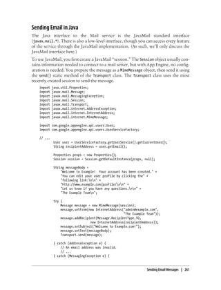 Sending Email in Java
The Java interface to the Mail service is the JavaMail standard interface
(javax.mail.*). There is also a low-level interface, though you can access every feature
of the service through the JavaMail implementation. (As such, we’ll only discuss the
JavaMail interface here.)
To use JavaMail, you first create a JavaMail “session.” The Session object usually con-
tains information needed to connect to a mail server, but with App Engine, no config-
uration is needed. You prepare the message as a MimeMessage object, then send it using
the send() static method of the Transport class. The Transport class uses the most
recently created session to send the message.
    import   java.util.Properties;
    import   javax.mail.Message;
    import   javax.mail.MessagingException;
    import   javax.mail.Session;
    import   javax.mail.Transport;
    import   javax.mail.internet.AddressException;
    import   javax.mail.internet.InternetAddress;
    import   javax.mail.internet.MimeMessage;

    import com.google.appengine.api.users.User;
    import com.google.appengine.api.users.UserServiceFactory;

    // ...
              User user = UserServiceFactory.getUserService().getCurrentUser();
              String recipientAddress = user.getEmail();

              Properties props = new Properties();
              Session session = Session.getDefaultInstance(props, null);

              String messageBody =
                  "Welcome to Example! Your account has been created." +
                  "You can edit your user profile by clicking the" +
                  "following link:nn" +
                  "http://www.example.com/profile/nn" +
                  "Let us know if you have any questions.nn" +
                  "The Example Teamn";

              try {
                  Message message = new MimeMessage(session);
                  message.setFrom(new InternetAddress("admin@example.com",
                                                      "The Example Team"));
                  message.addRecipient(Message.RecipientType.TO,
                                   new InternetAddress(recipientAddress));
                  message.setSubject("Welcome to Example.com!");
                  message.setText(messageBody);
                  Transport.send(message);

              } catch (AddressException e) {
                  // An email address was invalid.
                  // ...
              } catch (MessagingException e) {


                                                                   Sending Email Messages | 261
 