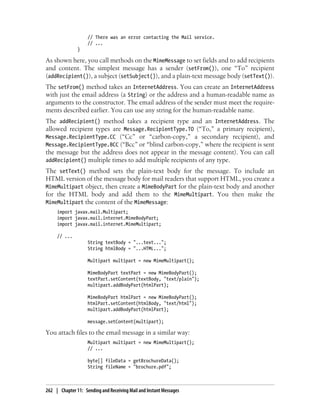 // There was an error contacting the Mail service.
                    // ...
               }

As shown here, you call methods on the MimeMessage to set fields and to add recipients
and content. The simplest message has a sender (setFrom()), one “To” recipient
(addRecipient()), a subject (setSubject()), and a plain-text message body (setText()).
The setFrom() method takes an InternetAddress. You can create an InternetAddress
with just the email address (a String) or the address and a human-readable name as
arguments to the constructor. The email address of the sender must meet the require-
ments described earlier. You can use any string for the human-readable name.
The addRecipient() method takes a recipient type and an InternetAddress. The
allowed recipient types are Message.RecipientType.TO (“To,” a primary recipient),
Message.RecipientType.CC (“Cc” or “carbon-copy,” a secondary recipient), and
Message.RecipientType.BCC (“Bcc” or “blind carbon-copy,” where the recipient is sent
the message but the address does not appear in the message content). You can call
addRecipient() multiple times to add multiple recipients of any type.
The setText() method sets the plain-text body for the message. To include an
HTML version of the message body for mail readers that support HTML, you create a
MimeMultipart object, then create a MimeBodyPart for the plain-text body and another
for the HTML body and add them to the MimeMultipart. You then make the
MimeMultipart the content of the MimeMessage:
     import javax.mail.Multipart;
     import javax.mail.internet.MimeBodyPart;
     import javax.mail.internet.MimeMultipart;

     // ...
                    String textBody = "...text...";
                    String htmlBody = "...HTML...";

                    Multipart multipart = new MimeMultipart();

                    MimeBodyPart textPart = new MimeBodyPart();
                    textPart.setContent(textBody, "text/plain");
                    multipart.addBodyPart(htmlPart);

                    MimeBodyPart htmlPart = new MimeBodyPart();
                    htmlPart.setContent(htmlBody, "text/html");
                    multipart.addBodyPart(htmlPart);

                    message.setContent(multipart);

You attach files to the email message in a similar way:
                    Multipart multipart = new MimeMultipart();
                    // ...

                    byte[] fileData = getBrochureData();
                    String fileName = "brochure.pdf";



262 | Chapter 11: Sending and Receiving Mail and Instant Messages
 