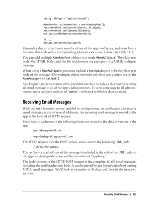 String fileType = "application/pdf";

                MimeBodyPart attachmentPart = new MimeBodyPart();
                attachmentPart.setContent(fileData, fileType);
                attachmentPart.setFileName(fileName);
                multipart.addBodyPart(attachmentPart);

                // ...
                message.setContent(multipart);

Remember that an attachment must be of one of the approved types, and must have a
filename that ends with a corresponding filename extension, as listed in Table 11-1.
You can add multiple MimeBodyPart objects to a single MimeMultipart. The plain-text
body, the HTML body, and the file attachments are each part of a MIME multipart
message.
When using a MimeMultipart, you must include a text/plain part to be the plain-text
body of the message. The multipart object overrides any plain-text content set on the
MimeMessage with setText().
App Engine’s implementation of the JavaMail interface includes a shortcut for sending
an email message to all of the app’s administrators. To send a message to all adminis-
trators, use a recipient address of "admins", with no @ symbol or domain name.


Receiving Email Messages
With the mail inbound service enabled in configuration, an application can receive
email messages at any of several addresses. An incoming mail message is routed to the
app in the form of an HTTP request.
Email sent to addresses of the following forms are routed to the default version of the
app:
        app-id@appspotmail.com

        anything@app-id.appspotmail.com

The HTTP request uses the POST action, and is sent to the following URL path:
        /_ah/mail/to-address

The recipient email address of the message is included at the end of the URL path, so
the app can distinguish between different values of “anything.”
The body content of the HTTP POST request is the complete MIME email message,
including the mail headers and body. It can be parsed by any library capable of parsing
MIME email messages. We’ll look at examples in Python and Java in the next two
sections.




                                                                Receiving Email Messages | 263
 