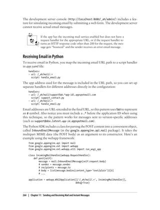 The development server console (http://localhost:8080/_ah/admin/) includes a fea-
ture for simulating incoming email by submitting a web form. The development server
cannot receive actual email messages.


                 If the app has the incoming mail service enabled but does not have a
                 request handler for the appropriate URL, or if the request handler re-
                 turns an HTTP response code other than 200 for the request, the mes-
                 sage gets “bounced” and the sender receives an error email message.


Receiving Email in Python
To receive email in Python, you map the incoming email URL path to a script handler
in app.yaml file:
     handlers:
     - url: /_ah/mail/.+
       script: handle_email.py

The app address used for the message is included in the URL path, so you can set up
separate handlers for different addresses directly in the configuration:
     handlers:
     - url: /_ah/mail/support%40.*app-id.appspotmail.com
       script: support_contact.py
     - url: /_ah/mail/.+
       script: handle_email.py

Email addresses are URL-encoded in the final URL, so this pattern uses %40 to represent
an @ symbol. Also notice you must include a .* before the application ID when using
this technique, so the pattern works for messages sent to version-specific addresses
(such as support@dev.latest.app-id.appspotmail.com).
The Python SDK includes a class for parsing the POST content into a convenient object,
called InboundEmailMessage (in the google.appengine.api.mail package). It takes the
multipart MIME data (the POST body) as an argument to its constructor. Here’s an
example using the webapp framework:
     from google.appengine.api import mail
     from google.appengine.ext import webapp
     from google.appengine.ext.webapp.util import run_wsgi_app

     class IncomingMailHandler(webapp.RequestHandler):
         def post(self):
             message = mail.InboundEmailMessage(self.request.body)
             # sender = message.sender
             # recipients = message.to
             # body = list(message.bodies(content_type='text/plain'))[0]
             # ...

     application = webapp.WSGIApplication([('/_ah/mail/.+', IncomingMailHandler)],
                                          debug=True)



264 | Chapter 11: Sending and Receiving Mail and Instant Messages
 