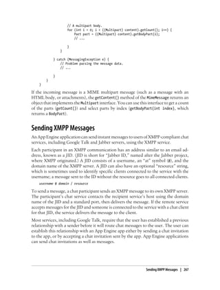 // A multipart body.
                    for (int i = 0; i < ((Multipart) content).getCount(); i++) {
                        Part part = ((Multipart) content).getBodyPart(i);
                        // ...

                    }
                }

            } catch (MessagingException e) {
                // Problem parsing the message data.
                // ...

            }
        }
    }

If the incoming message is a MIME multipart message (such as a message with an
HTML body, or attachments), the getContent() method of the MimeMessage returns an
object that implements the Multipart interface. You can use this interface to get a count
of the parts (getCount()) and select parts by index (getBodyPart(int index), which
returns a BodyPart).


Sending XMPP Messages
An App Engine application can send instant messages to users of XMPP-compliant chat
services, including Google Talk and Jabber servers, using the XMPP service.
Each participant in an XMPP communication has an address similar to an email ad-
dress, known as a JID. (JID is short for “Jabber ID,” named after the Jabber project,
where XMPP originated.) A JID consists of a username, an “at” symbol (@), and the
domain name of the XMPP server. A JID can also have an optional “resource” string,
which is sometimes used to identify specific clients connected to the service with the
username; a message sent to the ID without the resource goes to all connected clients.
    username @ domain / resource

To send a message, a chat participant sends an XMPP message to its own XMPP server.
The participant’s chat service contacts the recipient service’s host using the domain
name of the JID and a standard port, then delivers the message. If the remote service
accepts messages for the JID and someone is connected to the service with a chat client
for that JID, the service delivers the message to the client.
Most services, including Google Talk, require that the user has established a previous
relationship with a sender before it will route chat messages to the user. The user can
establish this relationship with an App Engine app either by sending a chat invitation
to the app, or by accepting a chat invitation sent by the app. App Engine applications
can send chat invitations as well as messages.




                                                                 Sending XMPP Messages | 267
 