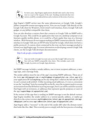 In most cases, App Engine applications should only send a chat invita-
                 tion to a user at the request of the user. Sending unsolicited chat invi-
                 tations could be considered abuse and a violation of the terms of service.


App Engine’s XMPP service uses the same infrastructure as Google Talk, Google’s
Jabber-compatible instant messaging service. You can use Google Talk directly via the
Google Talk client for Windows, from Gmail’s web interface, from a Google Talk web
gadget, or any Jabber-compatible chat client.
You can also develop a custom client that connects to Google Talk via XMPP with a
Google Account. This could be an application that runs on a desktop computer or an
Internet-capable mobile phone, or it could be a Flash applet that runs in a browser
window. (Web browsers do not support making an XMPP connection directly. Gmail’s
interface to Google Talk uses an HTTP relay hosted by Google, which does not have a
public protocol.) A custom client connected in this way can have messages pushed to
it from your App Engine app. For more information on developing custom Google Talk
clients, see the Google Talk developer documentation:
     http://code.google.com/apis/talk/


                 Any user with a Google Account can access the Google Talk service for
                 free with any XMPP-compatible chat client. This includes users with
                 Google Accounts on Google Apps domains.


An XMPP message includes a sender address, one or more recipient addresses, a mes-
sage type, and a message body.
The sender address must be one of the app’s incoming XMPP addresses. These are of
the form app-id@appspot.com or anything@app-id.appspotchat.com, where app-id is
your application ID and anything can be any string that’s valid on the left side of a JID
(it can’t contain an @ symbol). Unlike incoming email addresses, it’s not as convenient
to use the “anything” form for creating IDs on the fly, since the recipient needs to accept
an invitation from that ID before receiving messages, but it can still be useful for sessions
that begin with an invitation, or addresses that represent specific purposes or users of
the app (support@app-id.appspotchat.com).
If the version of the app that is sending an XMPP message is not the default version,
App Engine modifies the sender address to a version-specific address, so replies go
directly to the correct version: anything@version.latest.app-id.appspotchat.com (app-
id@appspot.com becomes app-id@version.latest.app-id.appspotchat.com.)
App Engine adds a “resource” to the end of the sender JID (after the domain name)
that looks like this: /bot. This is mostly just to comply with the best practice of sending




268 | Chapter 11: Sending and Receiving Mail and Instant Messages
 