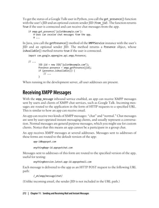To get the status of a Google Talk user in Python, you call the get_presence() function
with the user’s JID and an optional custom sender JID (from_jid). The function returns
True if the user is connected and can receive chat messages from the app.
     if xmpp.get_presence('juliet@example.com'):
         # User can receive chat messages from the app.
         # ...

In Java, you call the getPresence() method of the XMPPService instance with the user’s
JID and an optional sender JID. The method returns a Presence object, whose
isAvailable() method returns true if the user is connected.
     import com.google.appengine.api.xmpp.Presence;

     // ...
               JID jid = new JID("juliet@example.com");
               Presence presence = xmpp.getPresence(jid);
               if (presence.isAvailable()) {
                   // ...
               }

When running in the development server, all user addresses are present.


Receiving XMPP Messages
With the xmpp_message inbound service enabled, an app can receive XMPP messages
sent by users and clients of XMPP chat services, such as Google Talk. Incoming mes-
sages are routed to the application in the form of HTTP requests to a specified URL.
This is similar to how an app can receive email.
An app can receive two kinds of XMPP messages: “chat” and “normal.” Chat messages
are sent by user-operated instant messaging clients, and usually represent a conversa-
tion. Normal messages are general purpose messages, which you might use for custom
clients. Notice that this means an app cannot be a participant in a group chat.
An app receives XMPP messages at several addresses. Messages sent to addresses of
these forms are routed to the default version of the app:
          app-id@appspot.com

          anything@app-id.appspotchat.com

Messages sent to addresses of this form are routed to the specified version of the app,
useful for testing:
          anything@version.latest.app-id.appspotmail.com

Each message is delivered to the app as an HTTP POST request to the following URL
path:
          /_ah/xmpp/message/chat/

(Unlike incoming email, the sender JID is not included in the URL path.)


272 | Chapter 11: Sending and Receiving Mail and Instant Messages
 