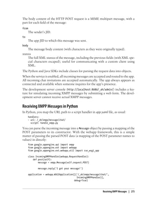The body content of the HTTP POST request is a MIME multipart message, with a
part for each field of the message:
from
     The sender’s JID.
to
     The app JID to which this message was sent.
body
    The message body content (with characters as they were originally typed).
stanza
    The full XML stanza of the message, including the previous fields (with XML spe-
    cial characters escaped); useful for communicating with a custom client using
    XML.
The Python and Java SDKs include classes for parsing the request data into objects.
When the service is enabled, all incoming messages are accepted and routed to the app.
All incoming chat invitations are accepted automatically. The app always appears as
connected and available when someone inquires for the app’s presence.
The development server console (http://localhost:8080/_ah/admin/) includes a fea-
ture for simulating incoming XMPP messages by submitting a web form. The devel-
opment server cannot receive actual XMPP messages.


Receiving XMPP Messages in Python
In Python, you map the URL path to a script handler in app.yaml file, as usual:
     handlers:
     - url: /_ah/xmpp/message/chat/
       script: handle_xmpp.py

You can parse the incoming message into a Message object by passing a mapping of the
POST parameters to its constructor. With the webapp framework, this is a simple
matter of passing the parsed POST data (a mapping of the POST parameter names to
values) in directly:
     from google.appengine.api import xmpp
     from google.appengine.ext import webapp
     from google.appengine.ext.webapp.util import run_wsgi_app

     class IncomingXMPPHandler(webapp.RequestHandler):
         def post(self):
             message = xmpp.Message(self.request.POST)

             message.reply('I got your message!')

     application = webapp.WSGIApplication([('/_ah/xmpp/message/chat/',
                                            IncomingXMPPHandler)],
                                          debug=True)



                                                                 Receiving XMPP Messages | 273
 