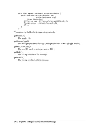 public class XMPPReceiverServlet extends HttpServlet {
         public void doPost(HttpServletRequest req,
                            HttpServletResponse resp)
                 throws IOException {
             XMPPService xmpp = XMPPServiceFactory.getXMPPService();
             Message message = xmpp.parseMessage(req);
             // ...
         }
     }

You access the fields of a Message using methods:
getFromJid()
     The sender JID.
getMessageType()
    The MessageType of the message (MessageType.CHAT or MessageType.NORMAL).
getRecipientJids()
     The app JID used, as a single-element JID[].
getBody()
    The String content of the message.
getStanza()
    The String raw XML of the message.




276 | Chapter 11: Sending and Receiving Mail and Instant Messages
 