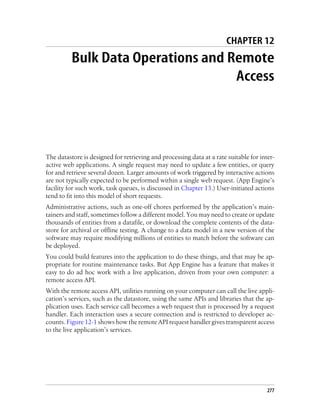 CHAPTER 12
          Bulk Data Operations and Remote
                                    Access




The datastore is designed for retrieving and processing data at a rate suitable for inter-
active web applications. A single request may need to update a few entities, or query
for and retrieve several dozen. Larger amounts of work triggered by interactive actions
are not typically expected to be performed within a single web request. (App Engine’s
facility for such work, task queues, is discussed in Chapter 13.) User-initiated actions
tend to fit into this model of short requests.
Administrative actions, such as one-off chores performed by the application’s main-
tainers and staff, sometimes follow a different model. You may need to create or update
thousands of entities from a datafile, or download the complete contents of the data-
store for archival or offline testing. A change to a data model in a new version of the
software may require modifying millions of entities to match before the software can
be deployed.
You could build features into the application to do these things, and that may be ap-
propriate for routine maintenance tasks. But App Engine has a feature that makes it
easy to do ad hoc work with a live application, driven from your own computer: a
remote access API.
With the remote access API, utilities running on your computer can call the live appli-
cation’s services, such as the datastore, using the same APIs and libraries that the ap-
plication uses. Each service call becomes a web request that is processed by a request
handler. Each interaction uses a secure connection and is restricted to developer ac-
counts. Figure 12-1 shows how the remote API request handler gives transparent access
to the live application’s services.




                                                                                       277
 