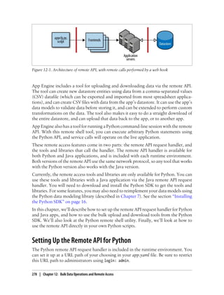 Figure 12-1. Architecture of remote API, with remote calls performed by a web hook



App Engine includes a tool for uploading and downloading data via the remote API.
The tool can create new datastore entities using data from a comma-separated values
(CSV) datafile (which can be exported and imported from most spreadsheet applica-
tions), and can create CSV files with data from the app’s datastore. It can use the app’s
data models to validate data before storing it, and can be extended to perform custom
transformations on the data. The tool also makes it easy to do a straight download of
the entire datastore, and can upload that data back to the app, or to another app.
App Engine also has a tool for running a Python command-line session with the remote
API. With this remote shell tool, you can execute arbitrary Python statements using
the Python API, and service calls will operate on the live application.
These remote access features come in two parts: the remote API request handler, and
the tools and libraries that call the handler. The remote API handler is available for
both Python and Java applications, and is included with each runtime environment.
Both versions of the remote API use the same network protocol, so any tool that works
with the Python version also works with the Java version.
Currently, the remote access tools and libraries are only available for Python. You can
use these tools and libraries with a Java application via the Java remote API request
handler. You will need to download and install the Python SDK to get the tools and
libraries. For some features, you may also need to reimplement your data models using
the Python data modeling library (described in Chapter 7). See the section “Installing
the Python SDK” on page 16.
In this chapter, we’ll describe how to set up the remote API request handler for Python
and Java apps, and how to use the bulk upload and download tools from the Python
SDK. We’ll also look at the Python remote shell utility. Finally, we’ll look at how to
use the remote API directly in your own Python scripts.


Setting Up the Remote API for Python
The Python remote API request handler is included in the runtime environment. You
can set it up at a URL path of your choosing in your app.yaml file. Be sure to restrict
this URL path to administrators using login: admin.

278 | Chapter 12: Bulk Data Operations and Remote Access
 