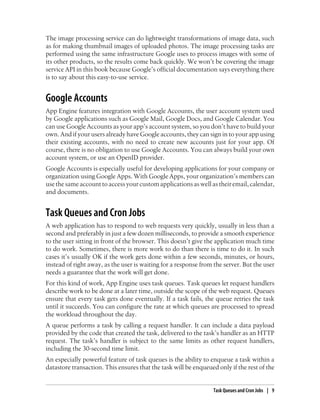 The image processing service can do lightweight transformations of image data, such
as for making thumbnail images of uploaded photos. The image processing tasks are
performed using the same infrastructure Google uses to process images with some of
its other products, so the results come back quickly. We won’t be covering the image
service API in this book because Google’s official documentation says everything there
is to say about this easy-to-use service.


Google Accounts
App Engine features integration with Google Accounts, the user account system used
by Google applications such as Google Mail, Google Docs, and Google Calendar. You
can use Google Accounts as your app’s account system, so you don’t have to build your
own. And if your users already have Google accounts, they can sign in to your app using
their existing accounts, with no need to create new accounts just for your app. Of
course, there is no obligation to use Google Accounts. You can always build your own
account system, or use an OpenID provider.
Google Accounts is especially useful for developing applications for your company or
organization using Google Apps. With Google Apps, your organization’s members can
use the same account to access your custom applications as well as their email, calendar,
and documents.


Task Queues and Cron Jobs
A web application has to respond to web requests very quickly, usually in less than a
second and preferably in just a few dozen milliseconds, to provide a smooth experience
to the user sitting in front of the browser. This doesn’t give the application much time
to do work. Sometimes, there is more work to do than there is time to do it. In such
cases it’s usually OK if the work gets done within a few seconds, minutes, or hours,
instead of right away, as the user is waiting for a response from the server. But the user
needs a guarantee that the work will get done.
For this kind of work, App Engine uses task queues. Task queues let request handlers
describe work to be done at a later time, outside the scope of the web request. Queues
ensure that every task gets done eventually. If a task fails, the queue retries the task
until it succeeds. You can configure the rate at which queues are processed to spread
the workload throughout the day.
A queue performs a task by calling a request handler. It can include a data payload
provided by the code that created the task, delivered to the task’s handler as an HTTP
request. The task’s handler is subject to the same limits as other request handlers,
including the 30-second time limit.
An especially powerful feature of task queues is the ability to enqueue a task within a
datastore transaction. This ensures that the task will be enqueued only if the rest of the


                                                                  Task Queues and Cron Jobs | 9
 