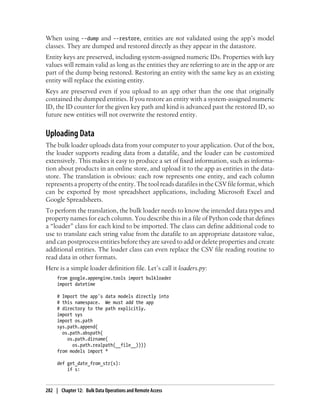 When using --dump and --restore, entities are not validated using the app’s model
classes. They are dumped and restored directly as they appear in the datastore.
Entity keys are preserved, including system-assigned numeric IDs. Properties with key
values will remain valid as long as the entities they are referring to are in the app or are
part of the dump being restored. Restoring an entity with the same key as an existing
entity will replace the existing entity.
Keys are preserved even if you upload to an app other than the one that originally
contained the dumped entities. If you restore an entity with a system-assigned numeric
ID, the ID counter for the given key path and kind is advanced past the restored ID, so
future new entities will not overwrite the restored entity.


Uploading Data
The bulk loader uploads data from your computer to your application. Out of the box,
the loader supports reading data from a datafile, and the loader can be customized
extensively. This makes it easy to produce a set of fixed information, such as informa-
tion about products in an online store, and upload it to the app as entities in the data-
store. The translation is obvious: each row represents one entity, and each column
represents a property of the entity. The tool reads datafiles in the CSV file format, which
can be exported by most spreadsheet applications, including Microsoft Excel and
Google Spreadsheets.
To perform the translation, the bulk loader needs to know the intended data types and
property names for each column. You describe this in a file of Python code that defines
a “loader” class for each kind to be imported. The class can define additional code to
use to translate each string value from the datafile to an appropriate datastore value,
and can postprocess entities before they are saved to add or delete properties and create
additional entities. The loader class can even replace the CSV file reading routine to
read data in other formats.
Here is a simple loader definition file. Let’s call it loaders.py:
     from google.appengine.tools import bulkloader
     import datetime

     # Import the app's data models directly into
     # this namespace. We must add the app
     # directory to the path explicitly.
     import sys
     import os.path
     sys.path.append(
       os.path.abspath(
         os.path.dirname(
           os.path.realpath(__file__))))
     from models import *

     def get_date_from_str(s):
         if s:



282 | Chapter 12: Bulk Data Operations and Remote Access
 
