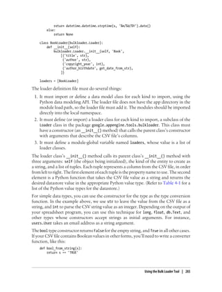 return datetime.datetime.strptime(s, '%m/%d/%Y').date()
        else:
            return None

    class BookLoader(bulkloader.Loader):
        def __init__(self):
            bulkloader.Loader.__init__(self, 'Book',
                [('title', str),
                 ('author', str),
                 ('copyright_year', int),
                 ('author_birthdate', get_date_from_str),
                ])

    loaders = [BookLoader]

The loader definition file must do several things:
 1. It must import or define a data model class for each kind to import, using the
    Python data modeling API. The loader file does not have the app directory in the
    module load path, so the loader file must add it. The modules should be imported
    directly into the local namespace.
 2. It must define (or import) a loader class for each kind to import, a subclass of the
    Loader class in the package google.appengine.tools.bulkloader. This class must
    have a constructor (an __init__() method) that calls the parent class’s constructor
    with arguments that describe the CSV file’s columns.
 3. It must define a module-global variable named loaders, whose value is a list of
    loader classes.
The loader class’s __init__() method calls its parent class’s __init__() method with
three arguments: self (the object being initialized), the kind of the entity to create as
a string, and a list of tuples. Each tuple represents a column from the CSV file, in order
from left to right. The first element of each tuple is the property name to use. The second
element is a Python function that takes the CSV file value as a string and returns the
desired datastore value in the appropriate Python value type. (Refer to Table 4-1 for a
list of the Python value types for the datastore.)
For simple data types, you can use the constructor for the type as the type conversion
function. In the example above, we use str to leave the value from the CSV file as a
string, and int to parse the CSV string value as an integer. Depending on the output of
your spreadsheet program, you can use this technique for long, float, db.Text, and
other types whose constructors accept strings as initial arguments. For instance,
users.User takes an email address as a string argument.
The bool type constructor returns False for the empty string, and True in all other cases.
If your CSV file contains Boolean values in other forms, you’ll need to write a converter
function, like this:
    def bool_from_string(s):
        return s == 'TRUE'




                                                                Using the Bulk Loader Tool | 283
 
