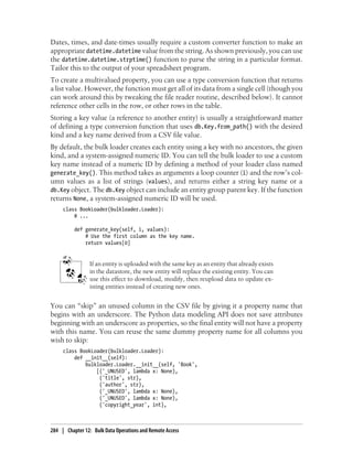 Dates, times, and date-times usually require a custom converter function to make an
appropriate datetime.datetime value from the string. As shown previously, you can use
the datetime.datetime.strptime() function to parse the string in a particular format.
Tailor this to the output of your spreadsheet program.
To create a multivalued property, you can use a type conversion function that returns
a list value. However, the function must get all of its data from a single cell (though you
can work around this by tweaking the file reader routine, described below). It cannot
reference other cells in the row, or other rows in the table.
Storing a key value (a reference to another entity) is usually a straightforward matter
of defining a type conversion function that uses db.Key.from_path() with the desired
kind and a key name derived from a CSV file value.
By default, the bulk loader creates each entity using a key with no ancestors, the given
kind, and a system-assigned numeric ID. You can tell the bulk loader to use a custom
key name instead of a numeric ID by defining a method of your loader class named
generate_key(). This method takes as arguments a loop counter (i) and the row’s col-
umn values as a list of strings (values), and returns either a string key name or a
db.Key object. The db.Key object can include an entity group parent key. If the function
returns None, a system-assigned numeric ID will be used.
     class BookLoader(bulkloader.Loader):
         # ...

          def generate_key(self, i, values):
              # Use the first column as the key name.
              return values[0]


                 If an entity is uploaded with the same key as an entity that already exists
                 in the datastore, the new entity will replace the existing entity. You can
                 use this effect to download, modify, then reupload data to update ex-
                 isting entities instead of creating new ones.


You can “skip” an unused column in the CSV file by giving it a property name that
begins with an underscore. The Python data modeling API does not save attributes
beginning with an underscore as properties, so the final entity will not have a property
with this name. You can reuse the same dummy property name for all columns you
wish to skip:
     class BookLoader(bulkloader.Loader):
         def __init__(self):
             bulkloader.Loader.__init__(self, 'Book',
                 [('_UNUSED', lambda x: None),
                  ('title', str),
                  ('author', str),
                  ('_UNUSED', lambda x: None),
                  ('_UNUSED', lambda x: None),
                  ('copyright_year', int),



284 | Chapter 12: Bulk Data Operations and Remote Access
 