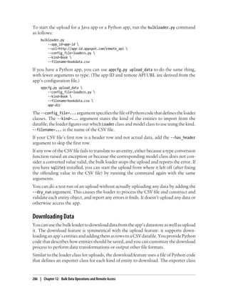 To start the upload for a Java app or a Python app, run the bulkloader.py command
as follows:
     bulkloader.py
         --app_id=app-id 
         --url=http://app-id.appspot.com/remote_api 
         --config_file=loaders.py 
         --kind=Book 
         --filename=bookdata.csv

If you have a Python app, you can use appcfg.py upload_data to do the same thing,
with fewer arguments to type. (The app ID and remote API URL are derived from the
app’s configuration file.)
     appcfg.py upload_data 
         --config_file=loaders.py 
         --kind=Book 
         --filename=bookdata.csv 
         app-dir

The --config_file=... argument specifies the file of Python code that defines the loader
classes. The --kind=... argument states the kind of the entities to import from the
datafile; the loader figures out which Loader class and model class to use using the kind.
--filename=... is the name of the CSV file.
If your CSV file’s first row is a header row and not actual data, add the --has_header
argument to skip the first row.
If any row of the CSV file fails to translate to an entity, either because a type conversion
function raised an exception or because the corresponding model class does not con-
sider a converted value valid, the bulk loader stops the upload and reports the error. If
you have sqlite3 installed, you can start the upload from where it left off (after fixing
the offending value in the CSV file) by running the command again with the same
arguments.
You can do a test run of an upload without actually uploading any data by adding the
--dry_run argument. This causes the loader to process the CSV file and construct and
validate each entity object, and report any errors it finds. It doesn’t upload any data or
otherwise access the app.


Downloading Data
You can use the bulk loader to download data from the app’s datastore as well as upload
it. The download feature is symmetrical with the upload feature: it supports down-
loading an app’s entities and adding them as rows to a CSV datafile. You provide Python
code that describes how entities should be saved, and you can customize the download
process to perform data transformations or output other file formats.
Similar to the loader class for uploads, the download feature uses a file of Python code
that defines an exporter class for each kind of entity to download. The exporter class


286 | Chapter 12: Bulk Data Operations and Remote Access
 