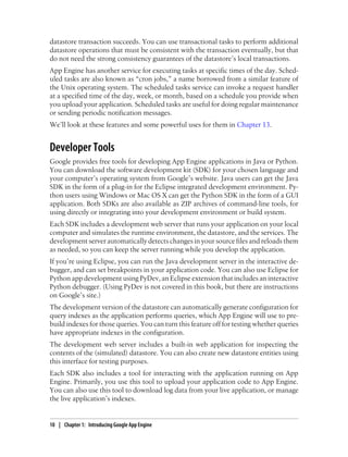 datastore transaction succeeds. You can use transactional tasks to perform additional
datastore operations that must be consistent with the transaction eventually, but that
do not need the strong consistency guarantees of the datastore’s local transactions.
App Engine has another service for executing tasks at specific times of the day. Sched-
uled tasks are also known as “cron jobs,” a name borrowed from a similar feature of
the Unix operating system. The scheduled tasks service can invoke a request handler
at a specified time of the day, week, or month, based on a schedule you provide when
you upload your application. Scheduled tasks are useful for doing regular maintenance
or sending periodic notification messages.
We’ll look at these features and some powerful uses for them in Chapter 13.


Developer Tools
Google provides free tools for developing App Engine applications in Java or Python.
You can download the software development kit (SDK) for your chosen language and
your computer’s operating system from Google’s website. Java users can get the Java
SDK in the form of a plug-in for the Eclipse integrated development environment. Py-
thon users using Windows or Mac OS X can get the Python SDK in the form of a GUI
application. Both SDKs are also available as ZIP archives of command-line tools, for
using directly or integrating into your development environment or build system.
Each SDK includes a development web server that runs your application on your local
computer and simulates the runtime environment, the datastore, and the services. The
development server automatically detects changes in your source files and reloads them
as needed, so you can keep the server running while you develop the application.
If you’re using Eclipse, you can run the Java development server in the interactive de-
bugger, and can set breakpoints in your application code. You can also use Eclipse for
Python app development using PyDev, an Eclipse extension that includes an interactive
Python debugger. (Using PyDev is not covered in this book, but there are instructions
on Google’s site.)
The development version of the datastore can automatically generate configuration for
query indexes as the application performs queries, which App Engine will use to pre-
build indexes for those queries. You can turn this feature off for testing whether queries
have appropriate indexes in the configuration.
The development web server includes a built-in web application for inspecting the
contents of the (simulated) datastore. You can also create new datastore entities using
this interface for testing purposes.
Each SDK also includes a tool for interacting with the application running on App
Engine. Primarily, you use this tool to upload your application code to App Engine.
You can also use this tool to download log data from your live application, or manage
the live application’s indexes.


10 | Chapter 1: Introducing Google App Engine
 