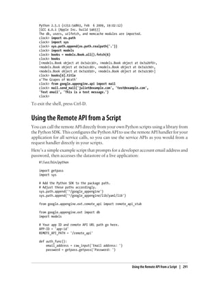 Python 2.5.1 (r251:54863, Feb 6 2009, 19:02:12)
    [GCC 4.0.1 (Apple Inc. build 5465)]
    The db, users, urlfetch, and memcache modules are imported.
    clock> import os.path
    clock> import sys
    clock> sys.path.append(os.path.realpath('.'))
    clock> import models
    clock> books = models.Book.all().fetch(6)
    clock> books
    [<models.Book object at 0x7a2c30>, <models.Book object at 0x7a2bf0>,
    <models.Book object at 0x7a2cd0>, <models.Book object at 0x7a2cb0>,
    <models.Book object at 0x7a2d30>, <models.Book object at 0x7a2c90>]
    clock> books[0].title
    u'The Grapes of Wrath'
    clock> from google.appengine.api import mail
    clock> mail.send_mail('juliet@example.com', 'test@example.com',
    'Test email', 'This is a test message.')
    clock>

To exit the shell, press Ctrl-D.


Using the Remote API from a Script
You can call the remote API directly from your own Python scripts using a library from
the Python SDK. This configures the Python API to use the remote API handler for your
application for all service calls, so you can use the service APIs as you would from a
request handler directly in your scripts.
Here’s a simple example script that prompts for a developer account email address and
password, then accesses the datastore of a live application:
    #!/usr/bin/python

    import getpass
    import sys

    # Add the Python SDK to the package path.
    # Adjust these paths accordingly.
    sys.path.append('~/google_appengine')
    sys.path.append('~/google_appengine/lib/yaml/lib')

    from google.appengine.ext.remote_api import remote_api_stub

    from google.appengine.ext import db
    import models

    # Your app ID and remote API URL path go here.
    APP-ID = 'app-id'
    REMOTE_API_PATH = '/remote_api'

    def auth_func():
        email_address = raw_input('Email address: ')
        password = getpass.getpass('Password: ')



                                                         Using the Remote API from a Script | 291
 