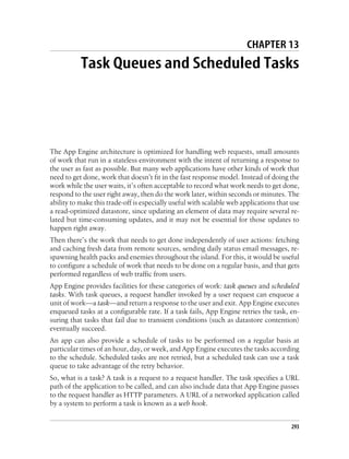 CHAPTER 13
           Task Queues and Scheduled Tasks




The App Engine architecture is optimized for handling web requests, small amounts
of work that run in a stateless environment with the intent of returning a response to
the user as fast as possible. But many web applications have other kinds of work that
need to get done, work that doesn’t fit in the fast response model. Instead of doing the
work while the user waits, it’s often acceptable to record what work needs to get done,
respond to the user right away, then do the work later, within seconds or minutes. The
ability to make this trade-off is especially useful with scalable web applications that use
a read-optimized datastore, since updating an element of data may require several re-
lated but time-consuming updates, and it may not be essential for those updates to
happen right away.
Then there’s the work that needs to get done independently of user actions: fetching
and caching fresh data from remote sources, sending daily status email messages, re-
spawning health packs and enemies throughout the island. For this, it would be useful
to configure a schedule of work that needs to be done on a regular basis, and that gets
performed regardless of web traffic from users.
App Engine provides facilities for these categories of work: task queues and scheduled
tasks. With task queues, a request handler invoked by a user request can enqueue a
unit of work—a task—and return a response to the user and exit. App Engine executes
enqueued tasks at a configurable rate. If a task fails, App Engine retries the task, en-
suring that tasks that fail due to transient conditions (such as datastore contention)
eventually succeed.
An app can also provide a schedule of tasks to be performed on a regular basis at
particular times of an hour, day, or week, and App Engine executes the tasks according
to the schedule. Scheduled tasks are not retried, but a scheduled task can use a task
queue to take advantage of the retry behavior.
So, what is a task? A task is a request to a request handler. The task specifies a URL
path of the application to be called, and can also include data that App Engine passes
to the request handler as HTTP parameters. A URL of a networked application called
by a system to perform a task is known as a web hook.


                                                                                        293
 