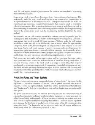 until the task reports success. Queues ensure the eventual success of tasks by retrying
them until they succeed.
Enqueueing a task is fast, about three times faster than writing to the datastore. This
makes tasks useful for pretty much anything whose success or failure doesn’t need to
be reported to the user in the response to the HTTP request that initiates the work. For
example, an app can write a value to the memcache, then enqueue a task to persist that
value to the datastore. This saves time during the user request, and allows the task to
do bookkeeping or make other time-consuming updates based on the change (assuming
it meets the application’s needs that the bookkeeping happens later than the initial
update).
Because tasks are just calls to application URLs, tasks are executed in parallel, just like
user requests. This makes tasks useful for performing lots of work quickly. Consider a
user request that needs to send 100 email messages. Without tasks, the only option
would be to make 100 calls to the Mail service, one at a time, while the user waits for
a response. With tasks, the user request can enqueue tasks and respond to the user
right away. And if each email message is sent in a separate task, App Engine can fire
up multiple application instances to send multiple messages simultaneously. With a
bit of effort in the browser to check on task progress, task queues can provide a seamless
and fast real-time user experience for performing large amounts of work.
Task queues are also useful for batch processing, such as converting datastore entities
from one data schema to another without the use of an offline driving mechanism. A
task can process a chunk of the batch (such as a range of entity IDs), then enqueue
another task to process the next chunk. If processing a chunk fails, the queue can retry
the chunk without restarting the entire batch job. You can combine task chaining with
parallelization for fine-grained control over how quickly batch jobs execute, and how
quickly they consume resources.


Processing Rates and Token Buckets
The processing rate for a queue is controlled using a “token bucket” algorithm. In this
algorithm, a queue has a number of “tokens,” and it spends a token for each task it
executes. Tokens are replenished at a steady rate up to a maximum number of tokens
(the “bucket size”). Both the replenishment rate and the bucket size are configurable
for a queue.
If a queue contains a task and has a token, it usually executes the task immediately. If
a queue has many tasks and many available tokens, it executes as many tasks as it can
afford, immediately and in parallel. If there are tasks remaining, the queue must wait
until a token is replenished before executing the next task. The token bucket algorithm
gives a queue the flexibility to handle bursts of new tasks, while still remaining within
acceptable limits. The larger the bucket, the more tasks an idle queue will execute
immediately when the tasks are enqueued all at once.



                                                                           Task Queues | 295
 