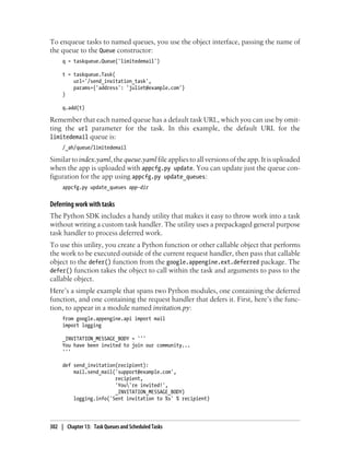To enqueue tasks to named queues, you use the object interface, passing the name of
the queue to the Queue constructor:
     q = taskqueue.Queue('limitedemail')

     t = taskqueue.Task(
         url='/send_invitation_task',
         params={'address': 'juliet@example.com'}
     )

     q.add(t)

Remember that each named queue has a default task URL, which you can use by omit-
ting the url parameter for the task. In this example, the default URL for the
limitedemail queue is:
     /_ah/queue/limitedemail

Similar to index.yaml, the queue.yaml file applies to all versions of the app. It is uploaded
when the app is uploaded with appcfg.py update. You can update just the queue con-
figuration for the app using appcfg.py update_queues:
     appcfg.py update_queues app-dir


Deferring work with tasks
The Python SDK includes a handy utility that makes it easy to throw work into a task
without writing a custom task handler. The utility uses a prepackaged general purpose
task handler to process deferred work.
To use this utility, you create a Python function or other callable object that performs
the work to be executed outside of the current request handler, then pass that callable
object to the defer() function from the google.appengine.ext.deferred package. The
defer() function takes the object to call within the task and arguments to pass to the
callable object.
Here’s a simple example that spans two Python modules, one containing the deferred
function, and one containing the request handler that defers it. First, here’s the func-
tion, to appear in a module named invitation.py:
     from google.appengine.api import mail
     import logging

     _INVITATION_MESSAGE_BODY = '''
     You have been invited to join our community...
     '''

     def send_invitation(recipient):
         mail.send_mail('support@example.com',
                        recipient,
                        'You're invited!',
                        _INVITATION_MESSAGE_BODY)
         logging.info('Sent invitation to %s' % recipient)




302 | Chapter 13: Task Queues and Scheduled Tasks
 