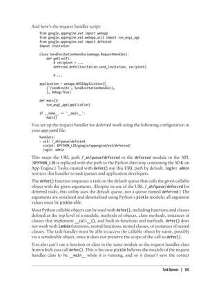 And here’s the request handler script:
    from google.appengine.ext import webapp
    from google.appengine.ext.webapp.util import run_wsgi_app
    from google.appengine.ext import deferred
    import invitation

    class SendInvitationHandler(webapp.RequestHandler):
        def get(self):
            # recipient = ...
            deferred.defer(invitation.send_invitation, recipient)

            # ...

    application = webapp.WSGIApplication([
        ('/sendinvite', SendInvitationHandler),
        ], debug=True)

    def main():
        run_wsgi_app(application)

    if __name__ == '__main__':
        main()

You set up the request handler for deferred work using the following configuration in
your app.yaml file:
    handlers:
    - url: /_ah/queue/deferred
      script: $PYTHON_LIB/google/appengine/ext/deferred/
      login: admin

This maps the URL path /_ah/queue/deferred to the deferred module in the API.
($PYTHON_LIB is replaced with the path to the Python directory containing the SDK on
App Engine.) Tasks created with defer() use this URL path by default. login: admin
restricts this handler to task queues and application developers.
The defer() function enqueues a task on the default queue that calls the given callable
object with the given arguments. (Despite its use of the URL /_ah/queue/deferred for
deferred tasks, this utility uses the default queue, not a queue named deferred.) The
arguments are serialized and deserialized using Python’s pickle module; all argument
values must be pickle-able.
Most Python callable objects can be used with defer(), including functions and classes
defined at the top level of a module, methods of objects, class methods, instances of
classes that implement __call__(), and built-in functions and methods. defer() does
not work with lambda functions, nested functions, nested classes, or instances of nested
classes. The task handler must be able to access the callable object by name, possibly
via a serializable object, since it does not preserve the scope of the call to defer().
You also can’t use a function or class in the same module as the request handler class
from which you call defer(). This is because pickle believes the module of the request
handler class to be __main__ while it is running, and so it doesn’t save the correct


                                                                         Task Queues | 303
 
