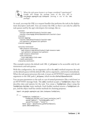 When the task queue feature is no longer considered “experimental,”
              Google will change the package name of the Java API to
              com.google.appengine.api.taskqueue (moving it out of the labs
              package).


As usual, you map the URL to a request handler that performs the task in the deploy-
ment descriptor (web.xml). You can restrict the URL so that it can only be called by
task queues and by the app’s developers (for testing), like so:
      <servlet>
        <servlet-name>defaulttaskurl</servlet-name>
        <servlet-class>myapp.DefaultQueueServlet</servlet-class>
      </servlet>
      <servlet-mapping>
        <servlet-name>defaulttaskurl</servlet-name>
        <url-pattern>/_ah/queue</url-pattern>
      </servlet-mapping>

      <security-constraint>
        <web-resource-collection>
          <web-resource-name>defaulttaskurl</web-resource-name>
          <url-pattern>/_ah/queue</url-pattern>
        </web-resource-collection>
        <auth-constraint>
          <role-name>admin</role-name>
        </auth-constraint>
      </security-constraint>

This example restricts the default task URL (/_ah/queue) to be accessible only by ad-
ministrators and task queues.
With this configuration, the no-argument call to the add() method enqueues the task
on the default queue with the default URL and no arguments, and returns immediately.
When the task queue processes this task, it issues an HTTP POST request with default
arguments to the URL path /_ah/queue, which invokes DefaultQueueServlet.
You can pass parameters to the task as a set of named parameters (like a web form) or
an HTTP POST message body. The add() method accepts a TaskOptions object that
describes data and options for the task. You create a TaskOptions object using the
TaskOptions.Builder static methods. Each builder method returns a TaskOptions ob-
ject, and the object itself has similar methods for chaining purposes.
    import com.google.appengine.api.labs.taskqueue.TaskOptions;

    // ...
             TaskOptions taskOptions =
                 TaskOptions.Builder.url("/send_invitation_task")
                 .param("address", "juliet@example.com")
                 .param("firstname", "Juliet");
             Queue queue = QueueFactory.getDefaultQueue();
             queue.add(taskOptions);




                                                                            Task Queues | 305
 