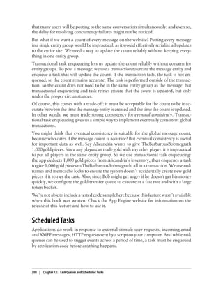that many users will be posting to the same conversation simultaneously, and even so,
the delay for resolving concurrency failures might not be noticed.
But what if we want a count of every message on the website? Putting every message
in a single entity group would be impractical, as it would effectively serialize all updates
to the entire site. We need a way to update the count reliably without keeping every-
thing in one entity group.
Transactional task enqueueing lets us update the count reliably without concern for
entity groups. To post a message, we use a transaction to create the message entity and
enqueue a task that will update the count. If the transaction fails, the task is not en-
queued, so the count remains accurate. The task is performed outside of the transac-
tion, so the count does not need to be in the same entity group as the message, but
transactional enqueueing and task retries ensure that the count is updated, but only
under the proper circumstances.
Of course, this comes with a trade-off: it must be acceptable for the count to be inac-
curate between the time the message entity is created and the time the count is updated.
In other words, we must trade strong consistency for eventual consistency. Transac-
tional task enqueueing gives us a simple way to implement eventually consistent global
transactions.
You might think that eventual consistency is suitable for the global message count,
because who cares if the message count is accurate? But eventual consistency is useful
for important data as well. Say Alicandria wants to give TheBarbarousBobmcgrath
1,000 gold pieces. Since any player can trade gold with any other player, it is impractical
to put all players in the same entity group. So we use transactional task enqueueing:
the app deducts 1,000 gold pieces from Alicandria’s inventory, then enqueues a task
to give 1,000 gold pieces to TheBarbarousBobmcgrath, all in a transaction. We use task
names and memcache locks to ensure the system doesn’t accidentally create new gold
pieces if it retries the task. Also, since Bob might get angry if he doesn’t get his money
quickly, we configure the gold transfer queue to execute at a fast rate and with a large
token bucket.
We’re not able to include a tested code sample here because this feature wasn’t available
when this book was written. Check the App Engine website for information on the
release of this feature and how to use it.


Scheduled Tasks
Applications do work in response to external stimuli: user requests, incoming email
and XMPP messages, HTTP requests sent by a script on your computer. And while task
queues can be used to trigger events across a period of time, a task must be enqueued
by application code before anything happens.




308 | Chapter 13: Task Queues and Scheduled Tasks
 