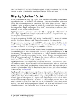 CPU time, bandwidth, storage, and email recipients the app can consume. You are only
charged for what the application actually uses beyond the free amounts.


Things App Engine Doesn’t Do...Yet
When people first start using App Engine, there are several things they ask about that
App Engine doesn’t do. Some of these are things Google may implement in the near
future, and others run against the grain of the App Engine design and aren’t likely to
be added. Listing such features in a book is difficult, because by the time you read this,
Google may have already implemented them. But it’s worth noting these features here,
especially to note workaround techniques.
App Engine supports secure connections (HTTPS) to .appspot.com subdomains, but
does not yet support secure connections to custom domains. Google Accounts sign-
ins always use secure connections.
An application can use the URL Fetch service to make an HTTPS request to another
site, but App Engine does not verify the certificate used on the remote server.
An app can receive incoming email and XMPP chat messages at several addresses. As
of this writing, none of these addresses can use a custom domain name. See Chap-
ter 11 for information on incoming email and XMPP addresses.
An app can accept web requests on a custom domain using Google Apps. Google Apps
maps a subdomain of your custom domain to an app, and this subdomain can be www
if you choose. This does not yet support requests for “naked” domains, such as http://
example.com/. It also does not support arbitrary tertiary domains on custom domains
(http://foo.www.example.com). App Engine does support arbitrary subdomains on
appspot.com URLs, such as foo.app-id.appspot.com.
App Engine does not host long-running background processes. Task queues and sched-
uled tasks can invoke request handlers outside of a user request, and can drive some
kinds of batch processing. But processing large chores in small batches is different in
character and range from full-scale distributed computing tasks. We will discuss batch
processing later in Chapter 12.
App Engine does not support streaming or long-term connections. If the client supports
it, the app can use XMPP and an XMPP service (such as Google Talk) to deliver state
updates to the client. You could also do this using a polling technique, where the client
asks the application for updates on a regular basis, but polling is difficult to scale (5,000
simultaneous users polling every 5 seconds = 1,000 queries per second), and is not
appropriate for all applications. Also note that request handlers cannot communicate
with the client while performing other calculations. The server sends a response to the
client’s request only after the handler has returned control to the server.




12 | Chapter 1: Introducing Google App Engine
 