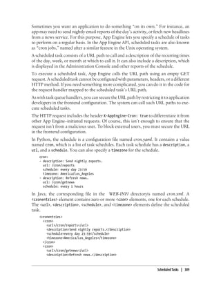 Sometimes you want an application to do something “on its own.” For instance, an
app may need to send nightly email reports of the day’s activity, or fetch new headlines
from a news service. For this purpose, App Engine lets you specify a schedule of tasks
to perform on a regular basis. In the App Engine API, scheduled tasks are also known
as “cron jobs,” named after a similar feature in the Unix operating system.
A scheduled task consists of a URL path to call and a description of the recurring times
of the day, week, or month at which to call it. It can also include a description, which
is displayed in the Administration Console and other reports of the schedule.
To execute a scheduled task, App Engine calls the URL path using an empty GET
request. A scheduled task cannot be configured with parameters, headers, or a different
HTTP method. If you need something more complicated, you can do it in the code for
the request handler mapped to the scheduled task’s URL path.
As with task queue handlers, you can secure the URL path by restricting it to application
developers in the frontend configuration. The system can call such URL paths to exe-
cute scheduled tasks.
The HTTP request includes the header X-AppEngine-Cron: true to differentiate it from
other App Engine–initiated requests. Of course, this isn’t enough to ensure that the
request isn’t from a malicious user. To block external users, you must secure the URL
in the frontend configuration.
In Python, the schedule is a configuration file named cron.yaml. It contains a value
named cron, which is a list of task schedules. Each task schedule has a description, a
url, and a schedule. You can also specify a timezone for the schedule.
    cron:
    - description: Send nightly reports.
      url: /cron/reports
      schedule: every day 23:59
      timezone: America/Los_Angeles
    - description: Refresh news.
      url: /cron/getnews
      schedule: every 1 hours

In Java, the corresponding file in the WEB-INF/ directoryis named cron.xml. A
<cronentries> element contains zero or more <cron> elements, one for each schedule.
The <url>, <description>, <schedule>, and <timezone> elements define the scheduled
task.
    <cronentries>
      <cron>
        <url>/cron/reports</url>
        <description>Send nightly reports.</description>
        <schedule>every day 23:59</schedule>
        <timezone>America/Los_Angeles</timezone>
      </cron>
      <cron>
        <url>/cron/getnews</url>
        <description>Refresh news.</description>



                                                                      Scheduled Tasks | 309
 