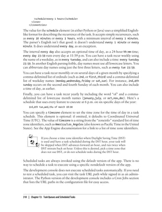 <schedule>every 1 hours</schedule>
       </cron>
     </cronentries>

The value for the schedule element (in either Python or Java) uses a simplified English-
like format for describing the recurrence of the task. It accepts simple recurrences, such
as every 30 minutes or every 3 hours, with a minimum interval of every 1 minutes.
The parser’s English isn’t that good: it doesn’t understand every 1 minute or every
minute. It does understand every day, as an exception.
The interval every day also accepts an optional time of day, as a 24-hour hh:mm time;
every day 23:59 runs every day at 11:59 p.m. You can have a task recur weekly using
the name of a weekday, as in every tuesday, and can also include a time: every tuesday
23:59. In another English parsing foible, day names must use all lowercase letters. You
can abbreviate day names using just the first three letters, such as every tue 23:59.
You can have a task recur monthly or on several days of a given month by specifying a
comma-delimited list of ordinals (such as 2nd, or first,third) and a comma-delimited
list of weekday names (monday,wednesday,friday or sat,sun). For instance, 2nd,4th
sunday occurs on the second and fourth Sunday of each month. You can also include
a time of day, as earlier.
Finally, you can have a task recur yearly by including the word “of” and a comma-
delimited list of lowercase month names (january,july, or oct,nov,dec). Here’s a
schedule that uses every feature to execute at 6 p.m. on six specific days of the year:
     3rd,4th tue,wed,thu of march 18:00

You can specify a timezone element to set the time zone for the time of day in a task
schedule. This element is optional: if omitted, it defaults to Coordinated Universal
Time (UTC). The value of timezone is a string from the “zoneinfo” standard list of time
zone identifiers, such as America/Los_Angeles (also known as Pacific Time in the United
States). See the App Engine documentation for a link to a list of time zone identifiers.


                If you choose a time zone identifier where Daylight Saving Time (DST)
                is used and have a task scheduled during the DST hour, your task will
                be skipped when DST advances forward an hour, and run twice when
                DST retreats back an hour. Unless this is desired, pick a time zone that
                does not use DST, or do not schedule tasks during the DST hour.


Scheduled tasks are always invoked using the default version of the app. There is no
way to schedule a task to execute using a specific nondefault version of the app.
The development console does not execute scheduled tasks automatically. If you need
to test a scheduled task, you can visit the task URL path while signed in as an admin-
istrator. The Python version of the development console includes a Cron Jobs section
that lists the URL paths in the configuration file for easy access.



310 | Chapter 13: Task Queues and Scheduled Tasks
 